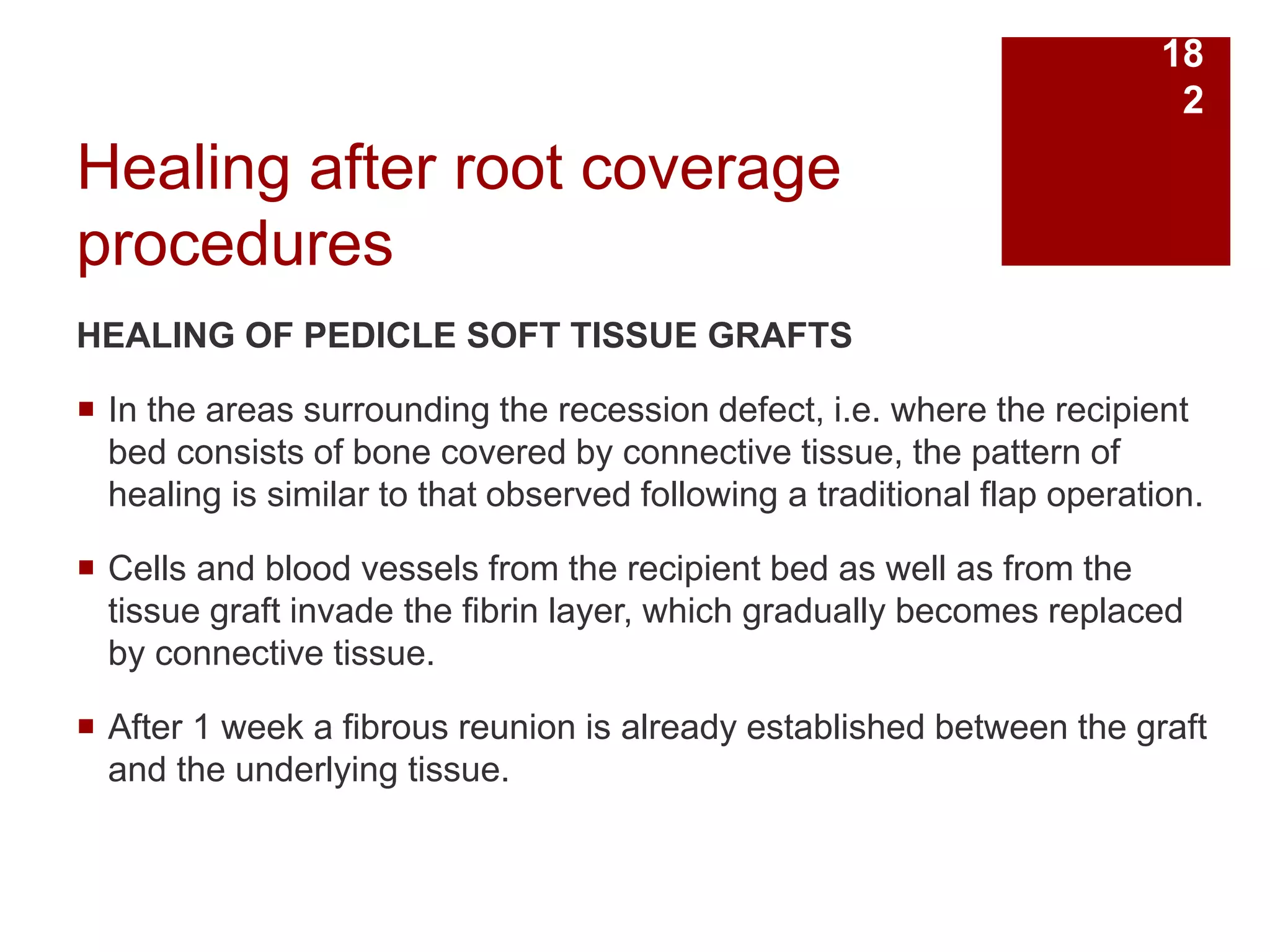 Healing after root coverage
procedures
HEALING OF PEDICLE SOFT TISSUE GRAFTS
 In the areas surrounding the recession defect, i.e. where the recipient
bed consists of bone covered by connective tissue, the pattern of
healing is similar to that observed following a traditional flap operation.
 Cells and blood vessels from the recipient bed as well as from the
tissue graft invade the fibrin layer, which gradually becomes replaced
by connective tissue.
 After 1 week a fibrous reunion is already established between the graft
and the underlying tissue.
18
2
 