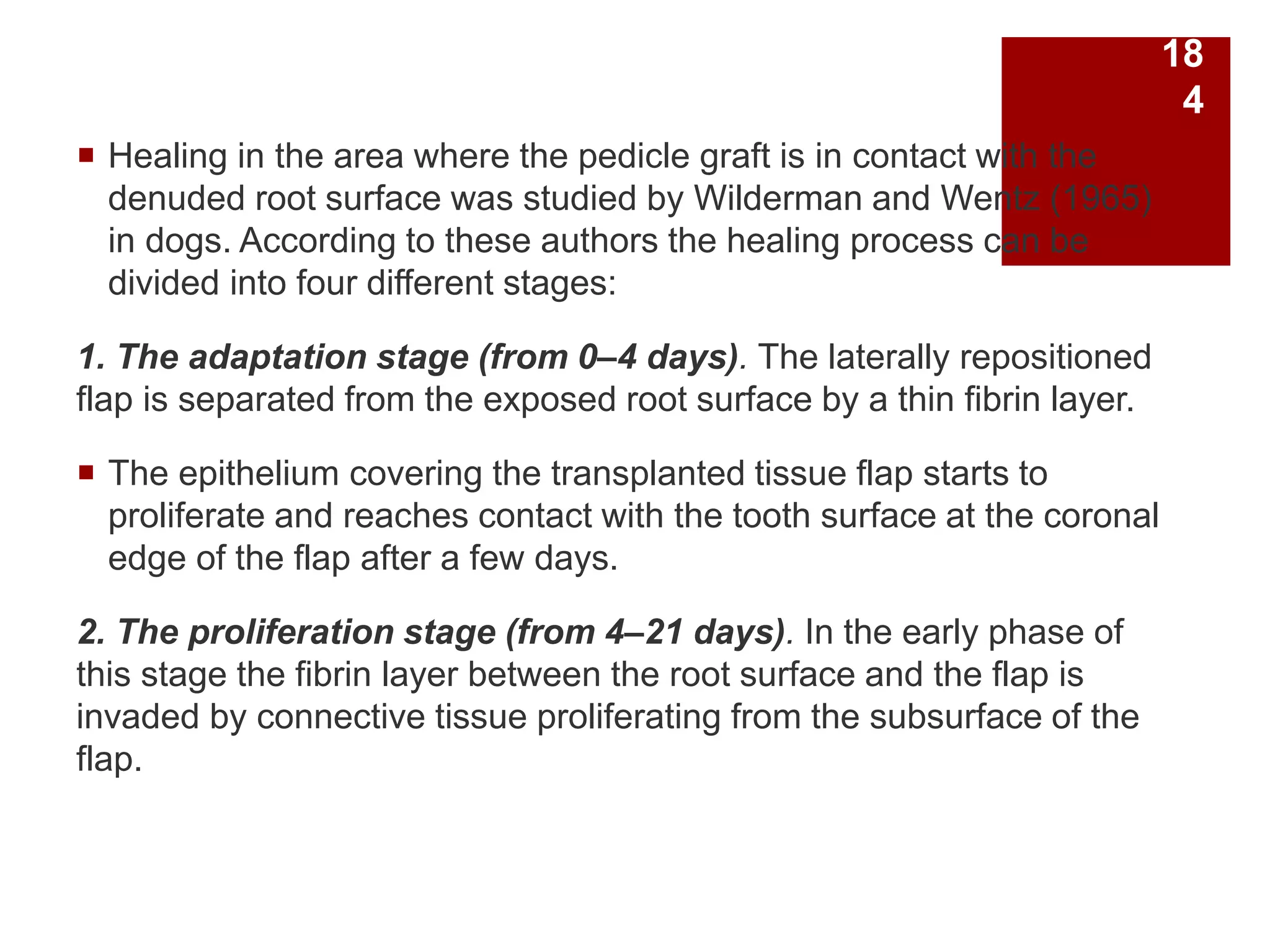  Healing in the area where the pedicle graft is in contact with the
denuded root surface was studied by Wilderman and Wentz (1965)
in dogs. According to these authors the healing process can be
divided into four different stages:
1. The adaptation stage (from 0–4 days). The laterally repositioned
flap is separated from the exposed root surface by a thin fibrin layer.
 The epithelium covering the transplanted tissue flap starts to
proliferate and reaches contact with the tooth surface at the coronal
edge of the flap after a few days.
2. The proliferation stage (from 4–21 days). In the early phase of
this stage the fibrin layer between the root surface and the flap is
invaded by connective tissue proliferating from the subsurface of the
flap.
18
4
 