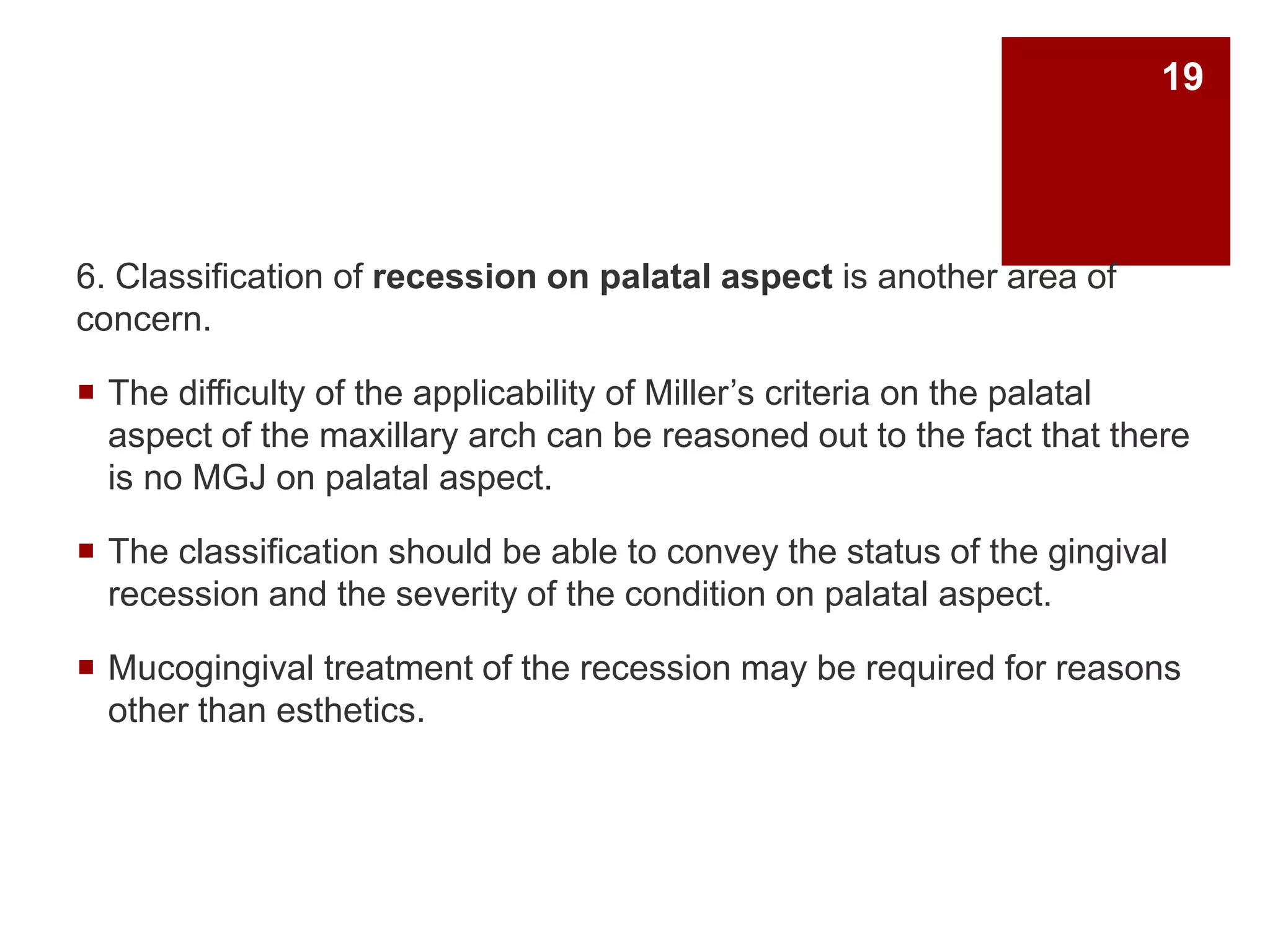 6. Classification of recession on palatal aspect is another area of
concern.
 The difficulty of the applicability of Miller’s criteria on the palatal
aspect of the maxillary arch can be reasoned out to the fact that there
is no MGJ on palatal aspect.
 The classification should be able to convey the status of the gingival
recession and the severity of the condition on palatal aspect.
 Mucogingival treatment of the recession may be required for reasons
other than esthetics.
19
 