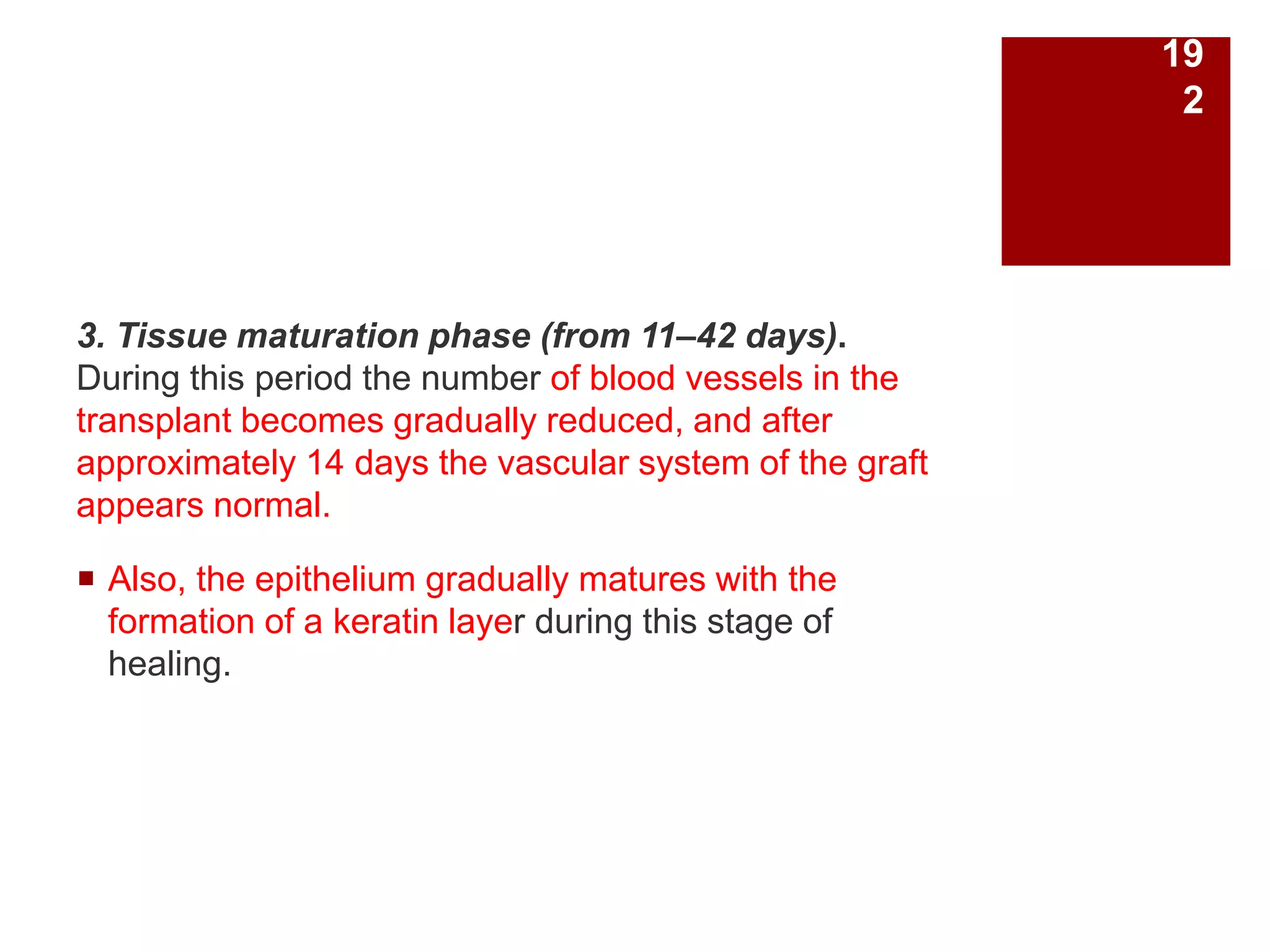 3. Tissue maturation phase (from 11–42 days).
During this period the number of blood vessels in the
transplant becomes gradually reduced, and after
approximately 14 days the vascular system of the graft
appears normal.
 Also, the epithelium gradually matures with the
formation of a keratin layer during this stage of
healing.
19
2
 