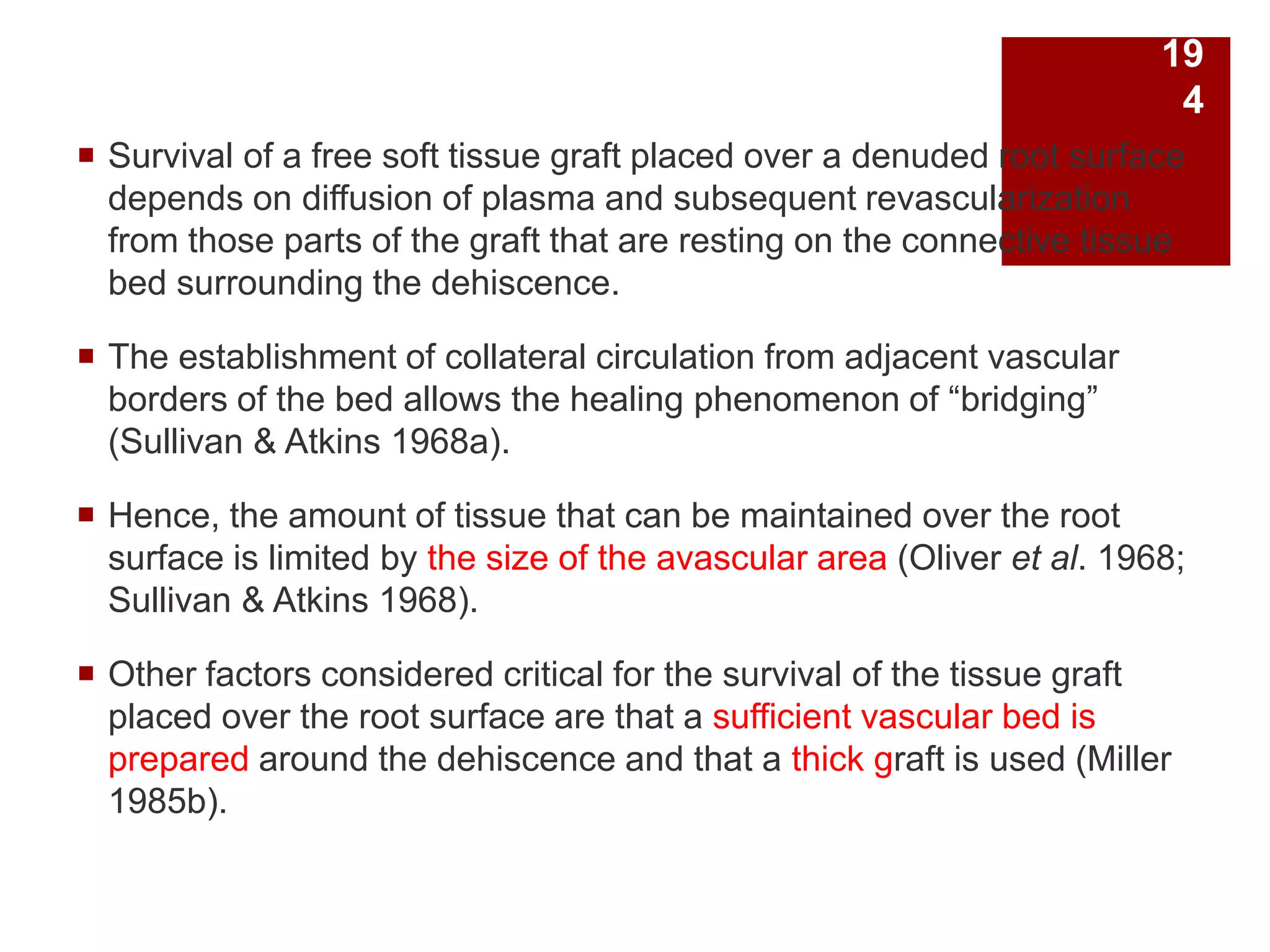  Survival of a free soft tissue graft placed over a denuded root surface
depends on diffusion of plasma and subsequent revascularization
from those parts of the graft that are resting on the connective tissue
bed surrounding the dehiscence.
 The establishment of collateral circulation from adjacent vascular
borders of the bed allows the healing phenomenon of “bridging”
(Sullivan & Atkins 1968a).
 Hence, the amount of tissue that can be maintained over the root
surface is limited by the size of the avascular area (Oliver et al. 1968;
Sullivan & Atkins 1968).
 Other factors considered critical for the survival of the tissue graft
placed over the root surface are that a sufficient vascular bed is
prepared around the dehiscence and that a thick graft is used (Miller
1985b).
19
4
 
