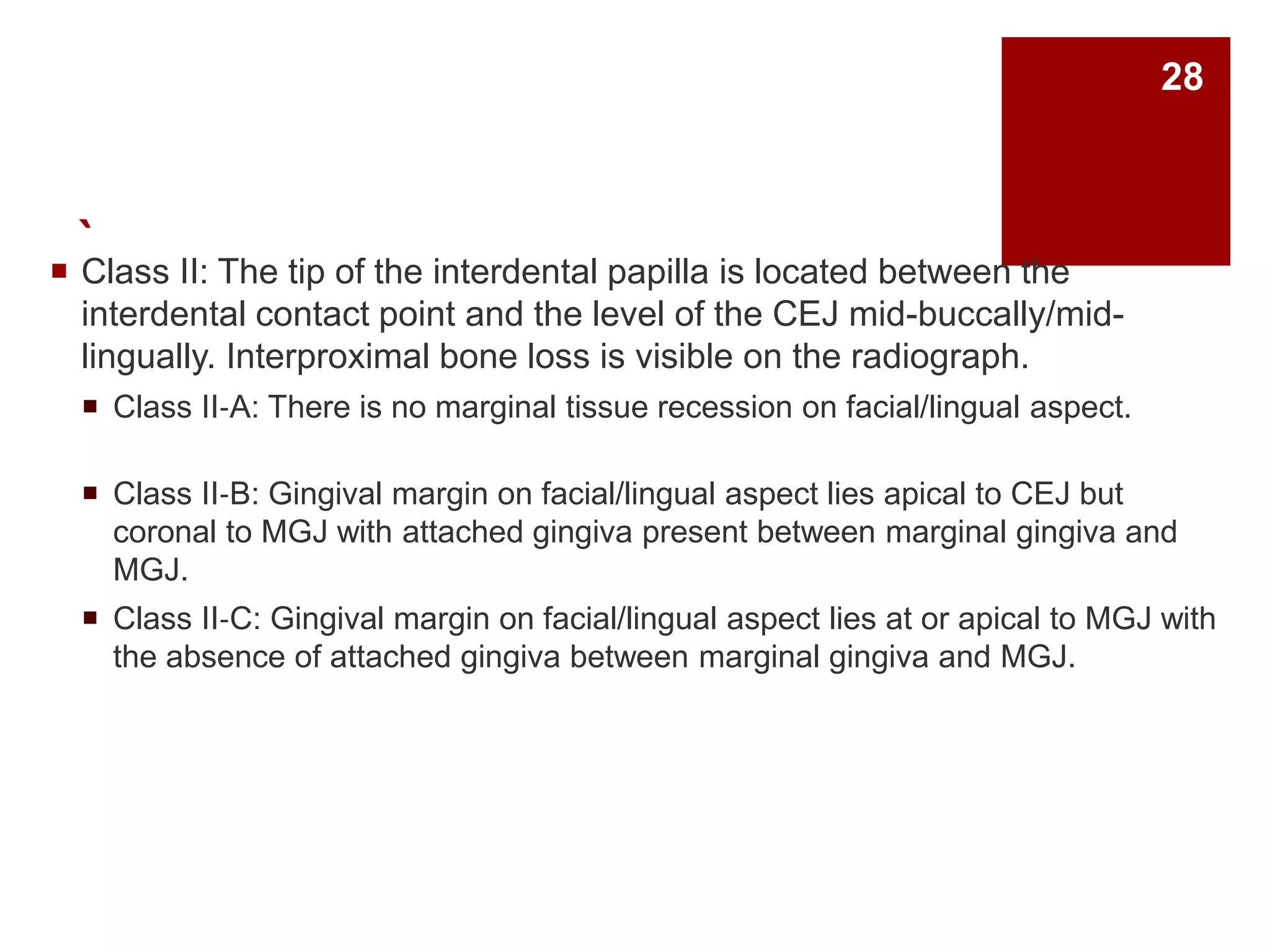 ` Class II: The tip of the interdental papilla is located between the
interdental contact point and the level of the CEJ mid-buccally/mid-
lingually. Interproximal bone loss is visible on the radiograph.
 Class II‐A: There is no marginal tissue recession on facial/lingual aspect.
 Class II‐B: Gingival margin on facial/lingual aspect lies apical to CEJ but
coronal to MGJ with attached gingiva present between marginal gingiva and
MGJ.
 Class II‐C: Gingival margin on facial/lingual aspect lies at or apical to MGJ with
the absence of attached gingiva between marginal gingiva and MGJ.
28
 