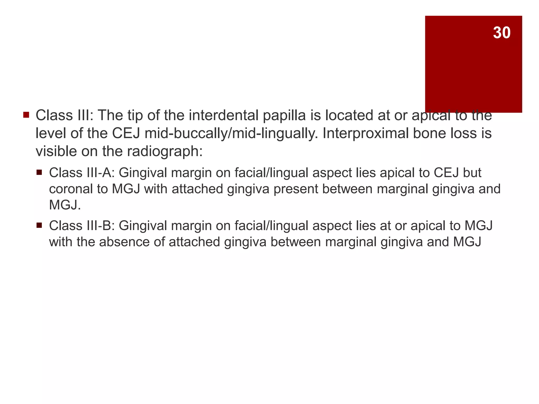  Class III: The tip of the interdental papilla is located at or apical to the
level of the CEJ mid-buccally/mid-lingually. Interproximal bone loss is
visible on the radiograph:
 Class III‐A: Gingival margin on facial/lingual aspect lies apical to CEJ but
coronal to MGJ with attached gingiva present between marginal gingiva and
MGJ.
 Class III‐B: Gingival margin on facial/lingual aspect lies at or apical to MGJ
with the absence of attached gingiva between marginal gingiva and MGJ
30
 