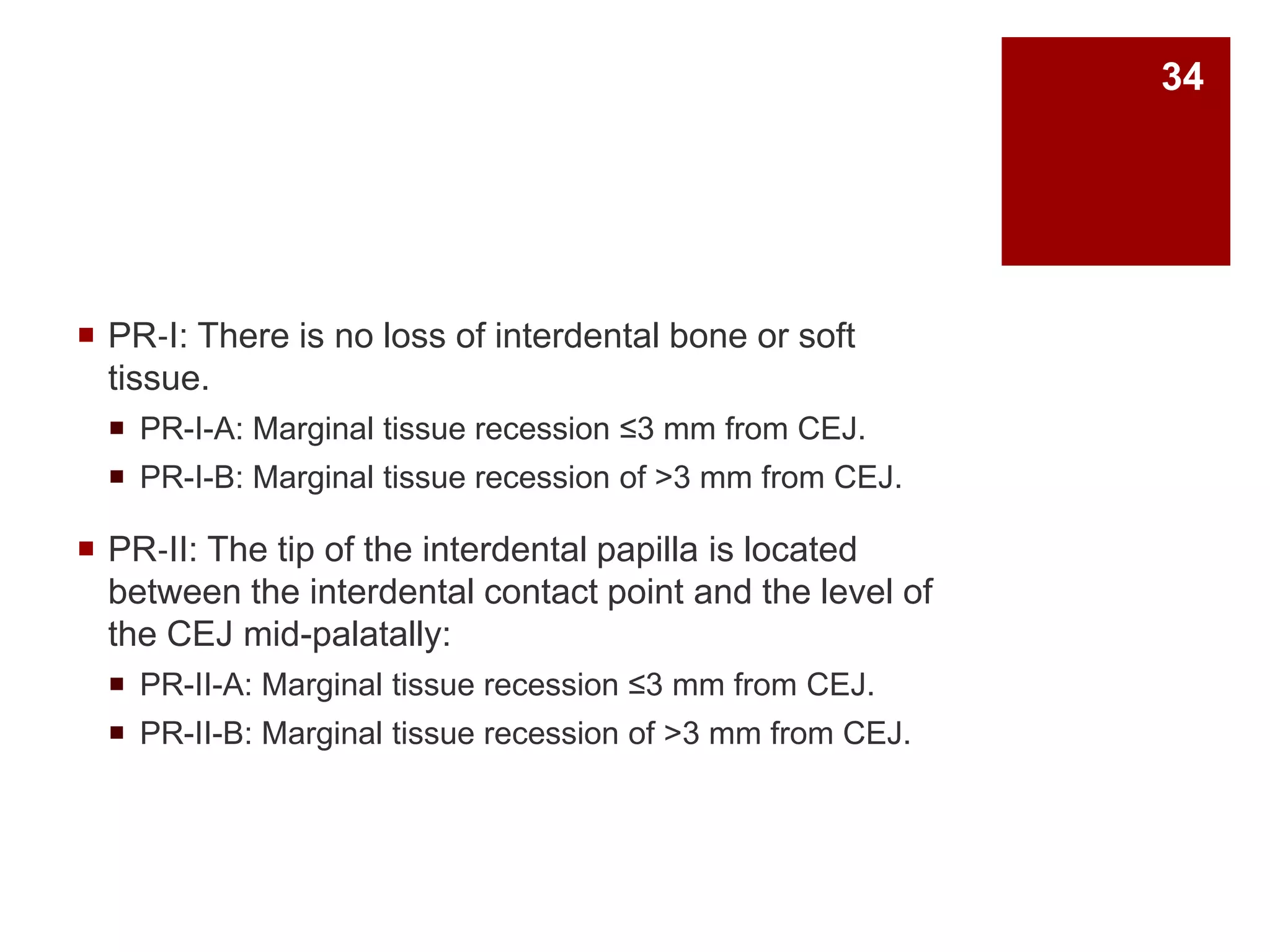  PR‐I: There is no loss of interdental bone or soft
tissue.
 PR-I-A: Marginal tissue recession ≤3 mm from CEJ.
 PR-I-B: Marginal tissue recession of >3 mm from CEJ.
 PR‐II: The tip of the interdental papilla is located
between the interdental contact point and the level of
the CEJ mid-palatally:
 PR-II-A: Marginal tissue recession ≤3 mm from CEJ.
 PR-II-B: Marginal tissue recession of >3 mm from CEJ.
34
 