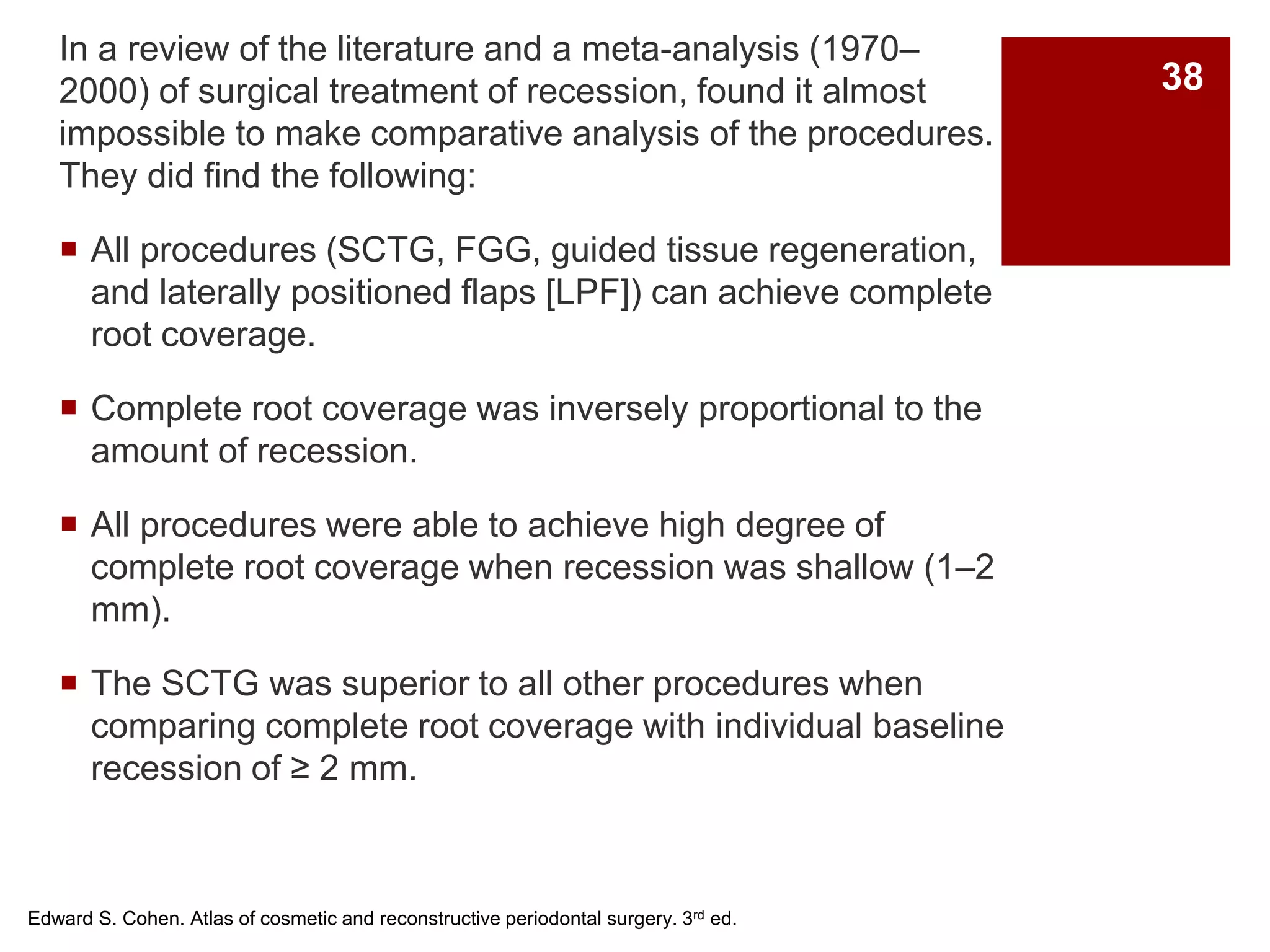 In a review of the literature and a meta-analysis (1970–
2000) of surgical treatment of recession, found it almost
impossible to make comparative analysis of the procedures.
They did find the following:
 All procedures (SCTG, FGG, guided tissue regeneration,
and laterally positioned flaps [LPF]) can achieve complete
root coverage.
 Complete root coverage was inversely proportional to the
amount of recession.
 All procedures were able to achieve high degree of
complete root coverage when recession was shallow (1–2
mm).
 The SCTG was superior to all other procedures when
comparing complete root coverage with individual baseline
recession of ≥ 2 mm.
Edward S. Cohen. Atlas of cosmetic and reconstructive periodontal surgery. 3rd ed.
38
 