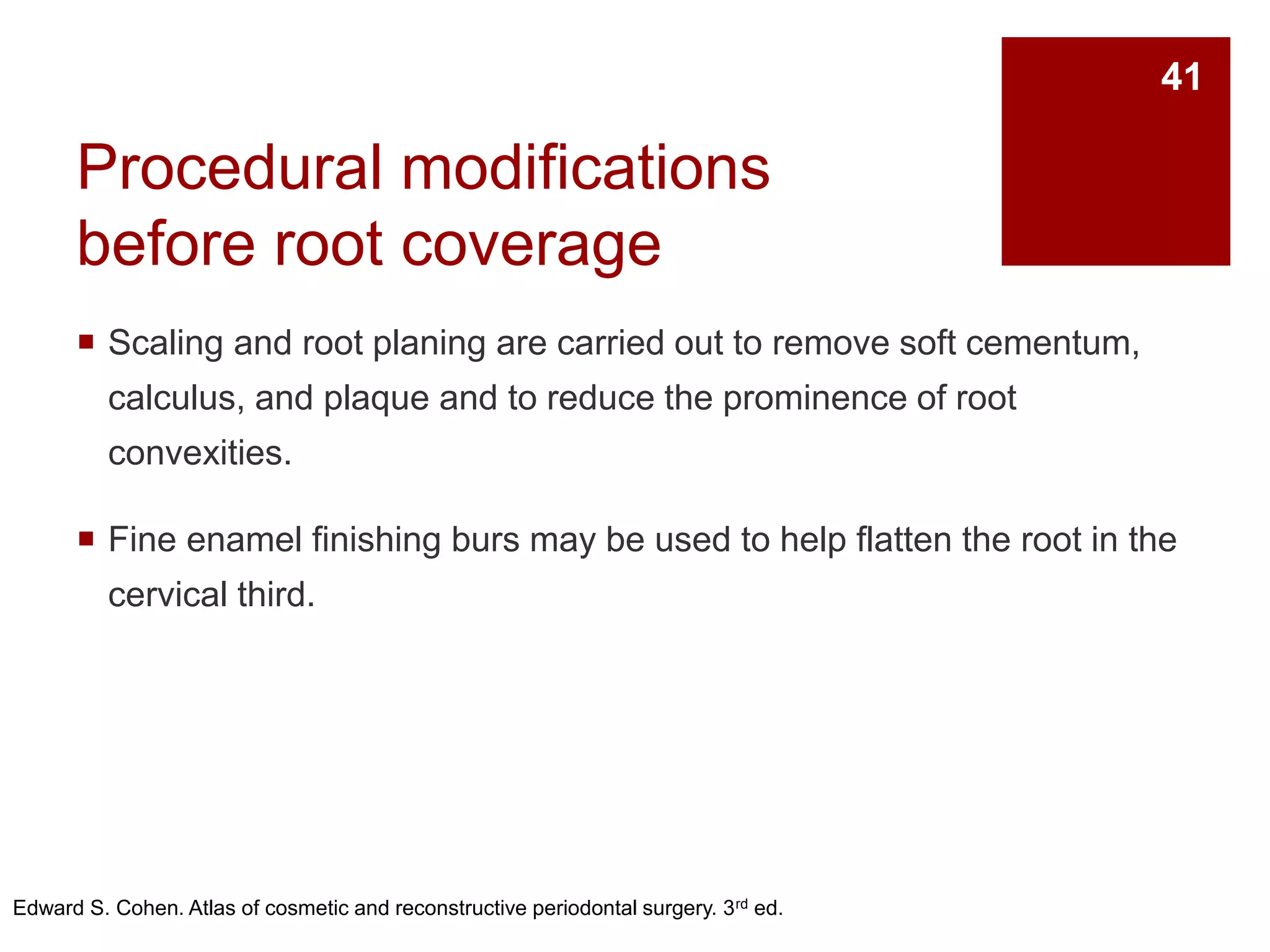 Procedural modifications
before root coverage
 Scaling and root planing are carried out to remove soft cementum,
calculus, and plaque and to reduce the prominence of root
convexities.
 Fine enamel finishing burs may be used to help flatten the root in the
cervical third.
Edward S. Cohen. Atlas of cosmetic and reconstructive periodontal surgery. 3rd ed.
41
 