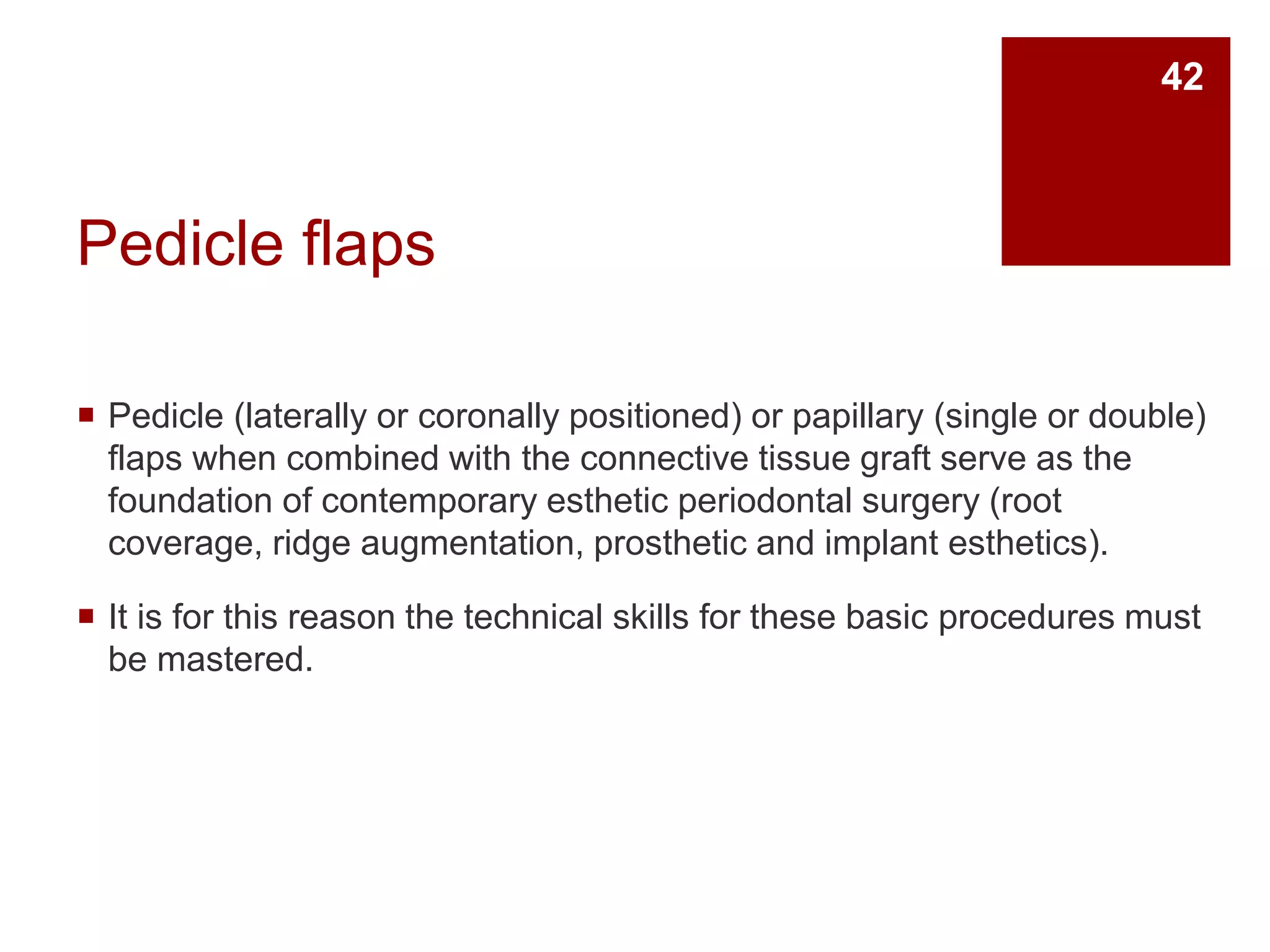 Pedicle flaps
 Pedicle (laterally or coronally positioned) or papillary (single or double)
flaps when combined with the connective tissue graft serve as the
foundation of contemporary esthetic periodontal surgery (root
coverage, ridge augmentation, prosthetic and implant esthetics).
 It is for this reason the technical skills for these basic procedures must
be mastered.
42
 