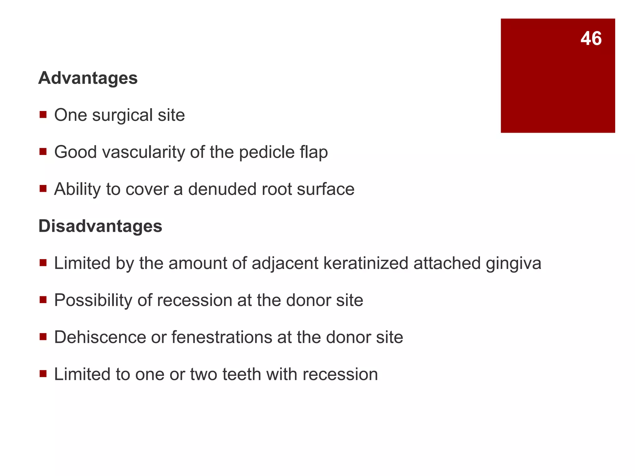 Advantages
 One surgical site
 Good vascularity of the pedicle flap
 Ability to cover a denuded root surface
Disadvantages
 Limited by the amount of adjacent keratinized attached gingiva
 Possibility of recession at the donor site
 Dehiscence or fenestrations at the donor site
 Limited to one or two teeth with recession
46
 