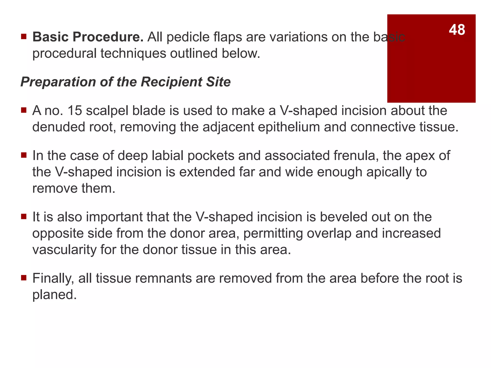  Basic Procedure. All pedicle flaps are variations on the basic
procedural techniques outlined below.
Preparation of the Recipient Site
 A no. 15 scalpel blade is used to make a V-shaped incision about the
denuded root, removing the adjacent epithelium and connective tissue.
 In the case of deep labial pockets and associated frenula, the apex of
the V-shaped incision is extended far and wide enough apically to
remove them.
 It is also important that the V-shaped incision is beveled out on the
opposite side from the donor area, permitting overlap and increased
vascularity for the donor tissue in this area.
 Finally, all tissue remnants are removed from the area before the root is
planed.
48
 
