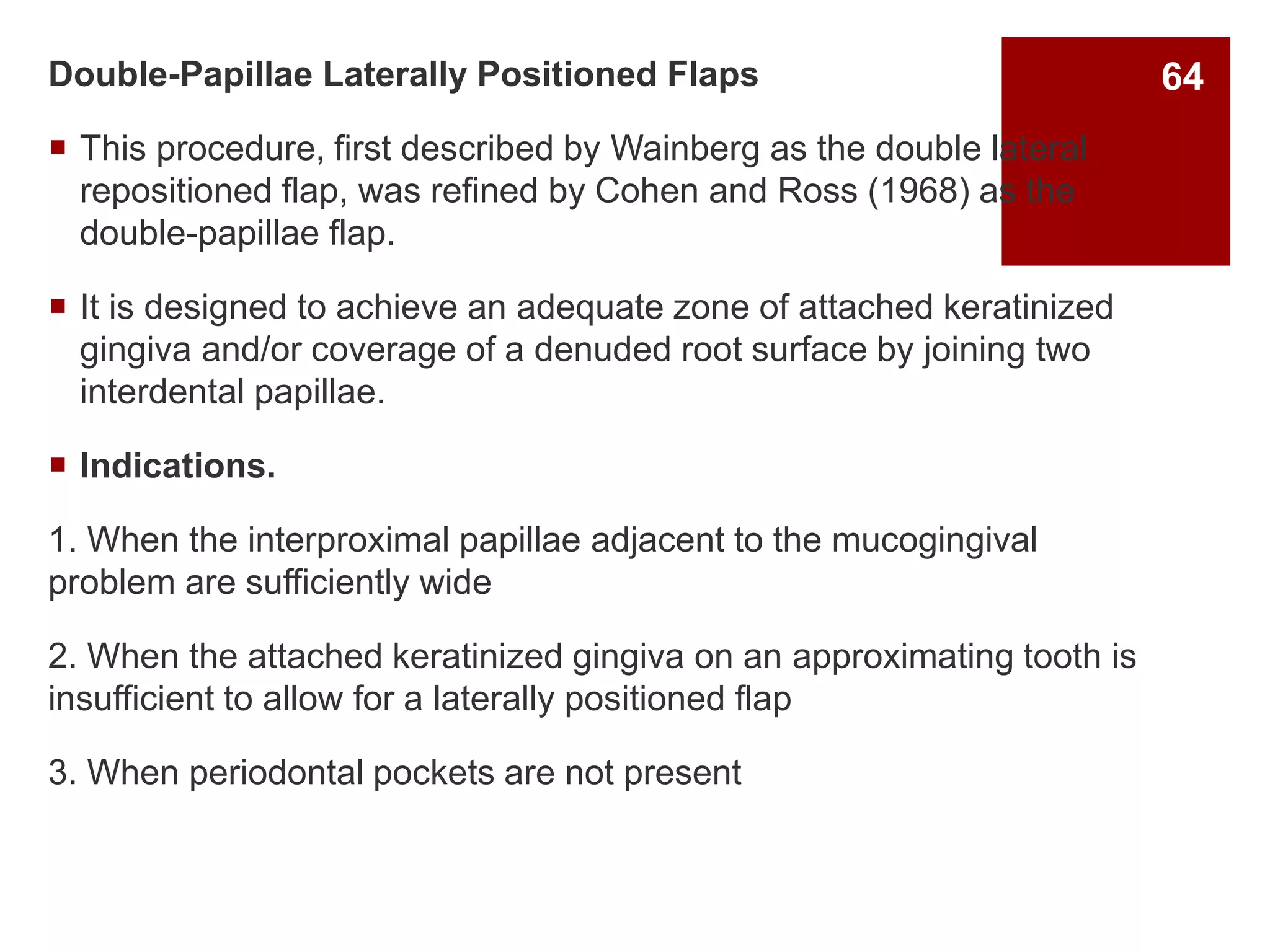 Double-Papillae Laterally Positioned Flaps
 This procedure, first described by Wainberg as the double lateral
repositioned flap, was refined by Cohen and Ross (1968) as the
double-papillae flap.
 It is designed to achieve an adequate zone of attached keratinized
gingiva and/or coverage of a denuded root surface by joining two
interdental papillae.
 Indications.
1. When the interproximal papillae adjacent to the mucogingival
problem are sufficiently wide
2. When the attached keratinized gingiva on an approximating tooth is
insufficient to allow for a laterally positioned flap
3. When periodontal pockets are not present
64
 