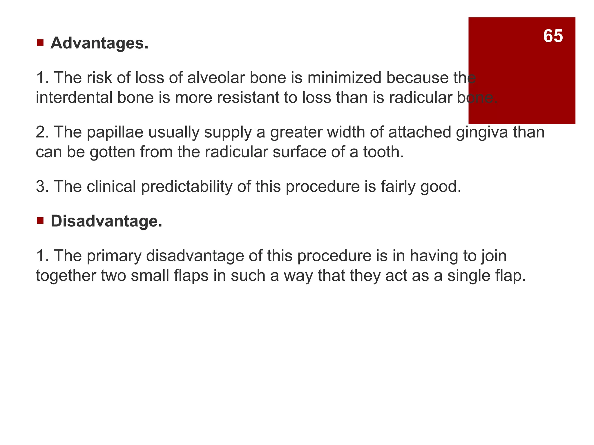  Advantages.
1. The risk of loss of alveolar bone is minimized because the
interdental bone is more resistant to loss than is radicular bone.
2. The papillae usually supply a greater width of attached gingiva than
can be gotten from the radicular surface of a tooth.
3. The clinical predictability of this procedure is fairly good.
 Disadvantage.
1. The primary disadvantage of this procedure is in having to join
together two small flaps in such a way that they act as a single flap.
65
 