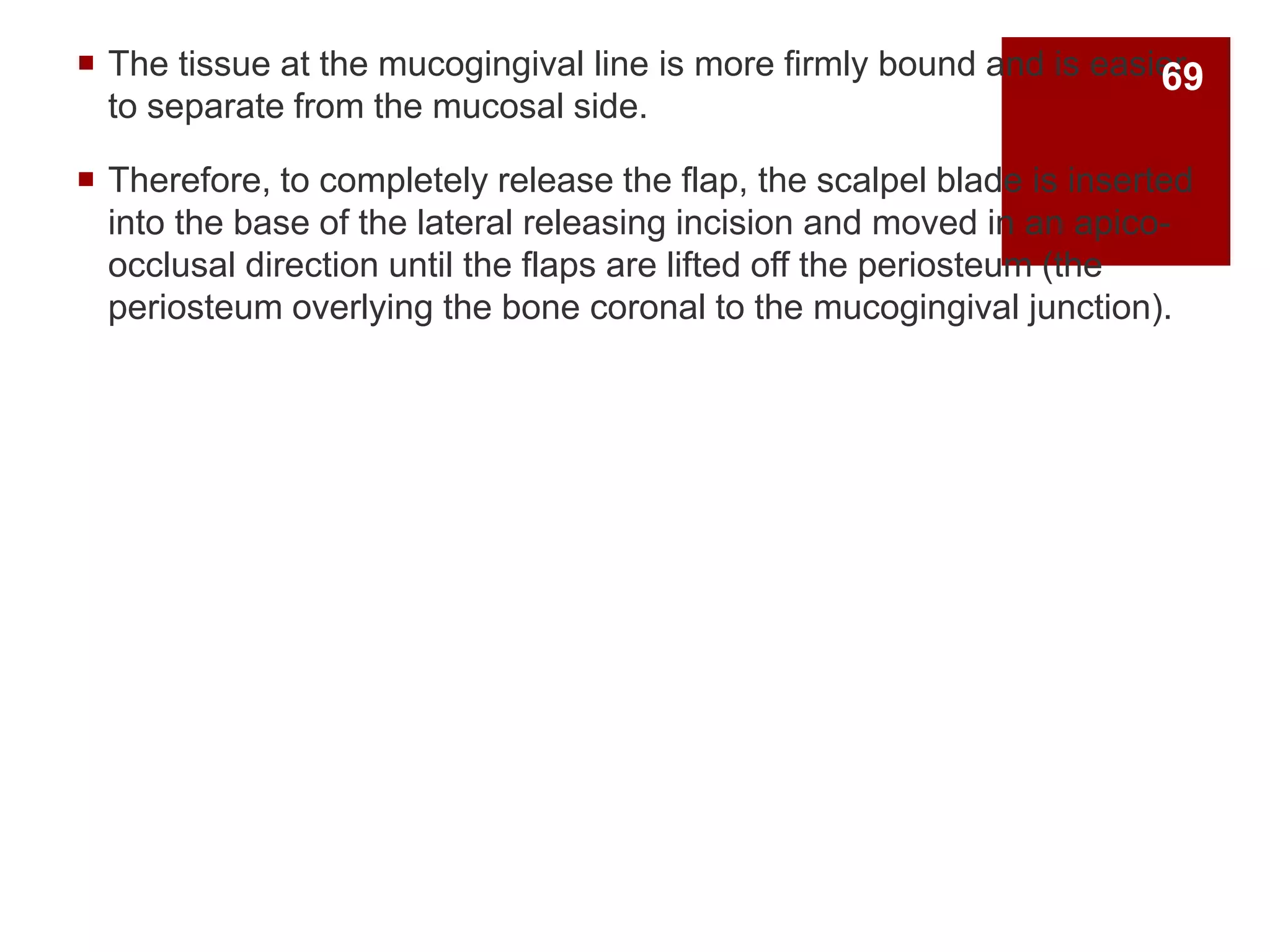  The tissue at the mucogingival line is more firmly bound and is easier
to separate from the mucosal side.
 Therefore, to completely release the flap, the scalpel blade is inserted
into the base of the lateral releasing incision and moved in an apico-
occlusal direction until the flaps are lifted off the periosteum (the
periosteum overlying the bone coronal to the mucogingival junction).
69
 