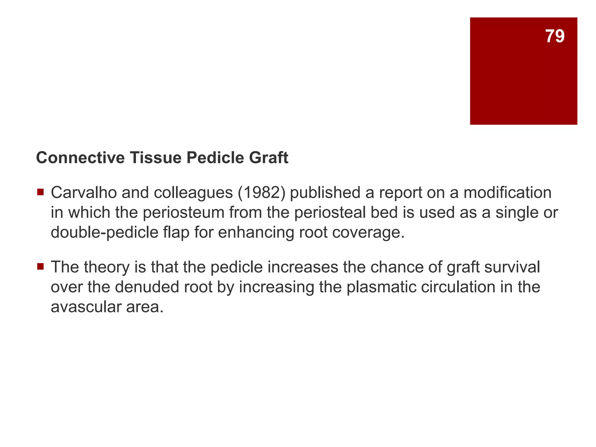 Connective Tissue Pedicle Graft
 Carvalho and colleagues (1982) published a report on a modification
in which the periosteum from the periosteal bed is used as a single or
double-pedicle flap for enhancing root coverage.
 The theory is that the pedicle increases the chance of graft survival
over the denuded root by increasing the plasmatic circulation in the
avascular area.
79
 
