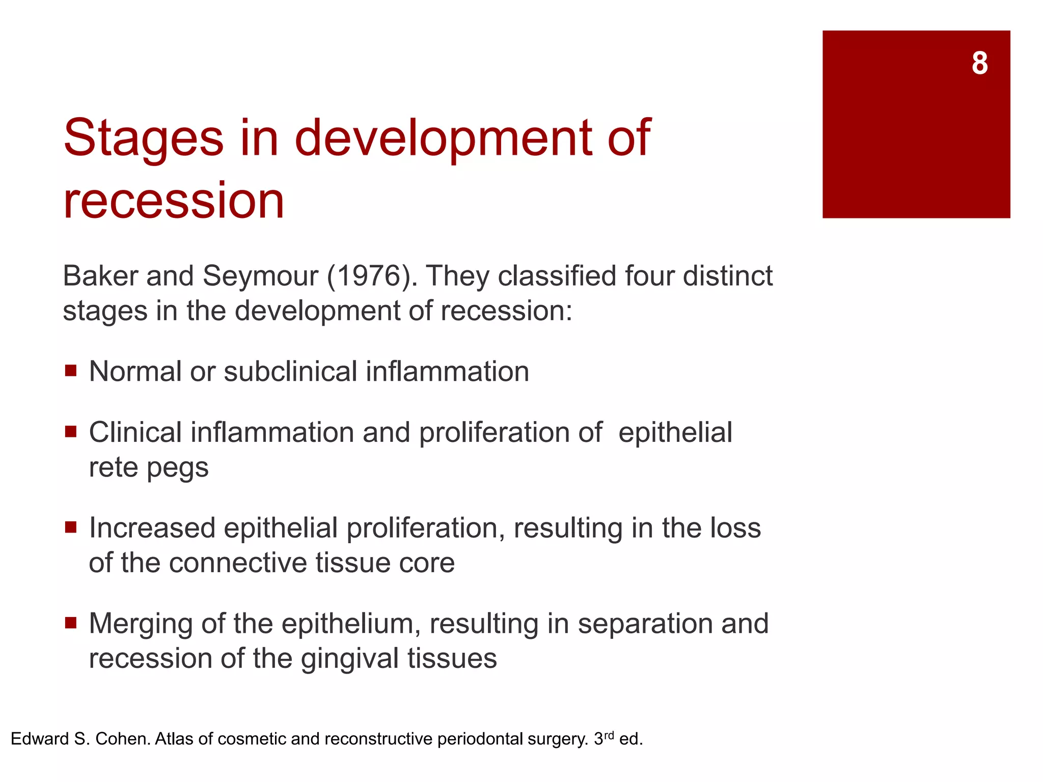 Stages in development of
recession
Baker and Seymour (1976). They classified four distinct
stages in the development of recession:
 Normal or subclinical inflammation
 Clinical inflammation and proliferation of epithelial
rete pegs
 Increased epithelial proliferation, resulting in the loss
of the connective tissue core
 Merging of the epithelium, resulting in separation and
recession of the gingival tissues
Edward S. Cohen. Atlas of cosmetic and reconstructive periodontal surgery. 3rd ed.
8
 