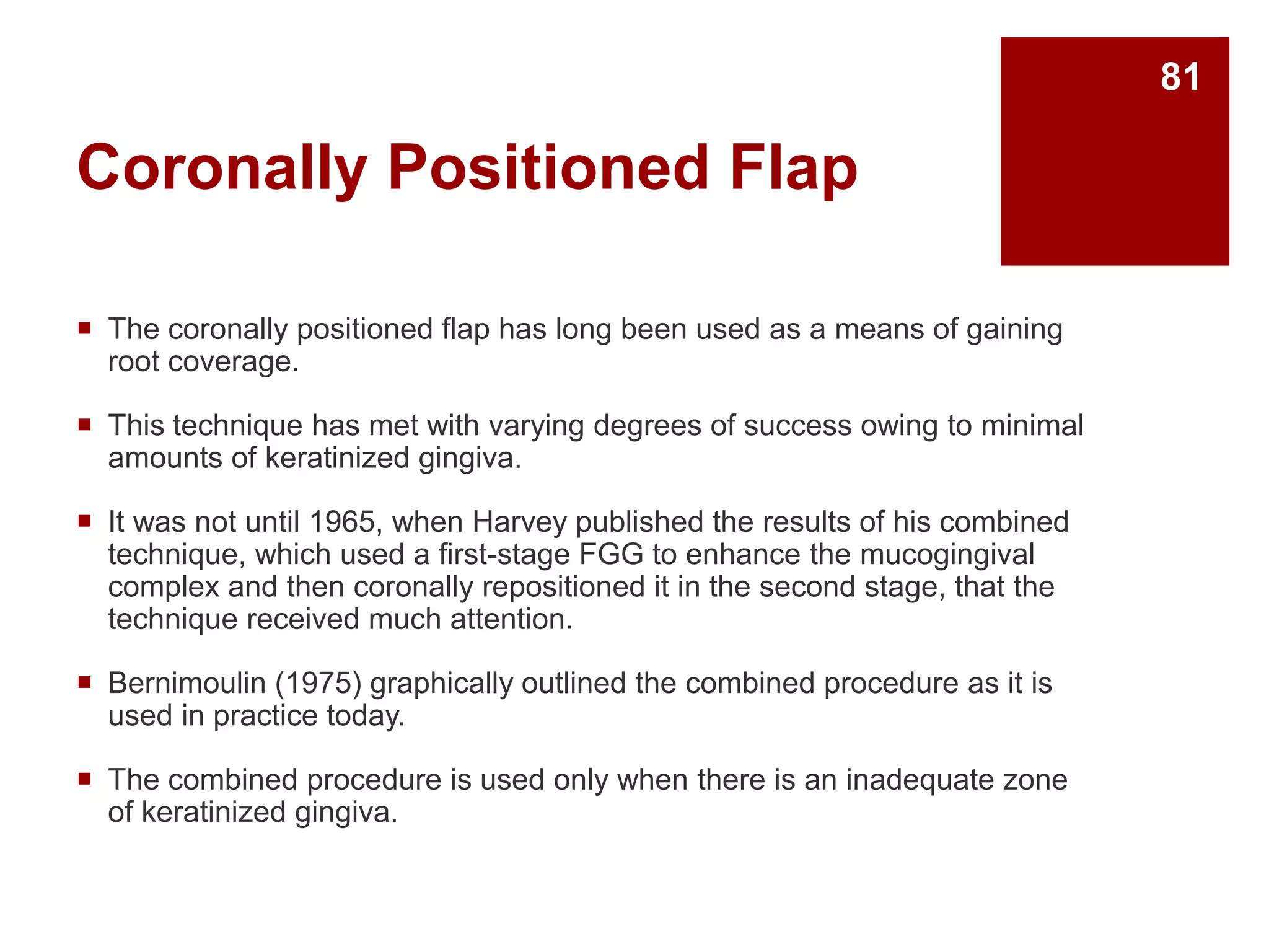 Coronally Positioned Flap
 The coronally positioned flap has long been used as a means of gaining
root coverage.
 This technique has met with varying degrees of success owing to minimal
amounts of keratinized gingiva.
 It was not until 1965, when Harvey published the results of his combined
technique, which used a first-stage FGG to enhance the mucogingival
complex and then coronally repositioned it in the second stage, that the
technique received much attention.
 Bernimoulin (1975) graphically outlined the combined procedure as it is
used in practice today.
 The combined procedure is used only when there is an inadequate zone
of keratinized gingiva.
81
 
