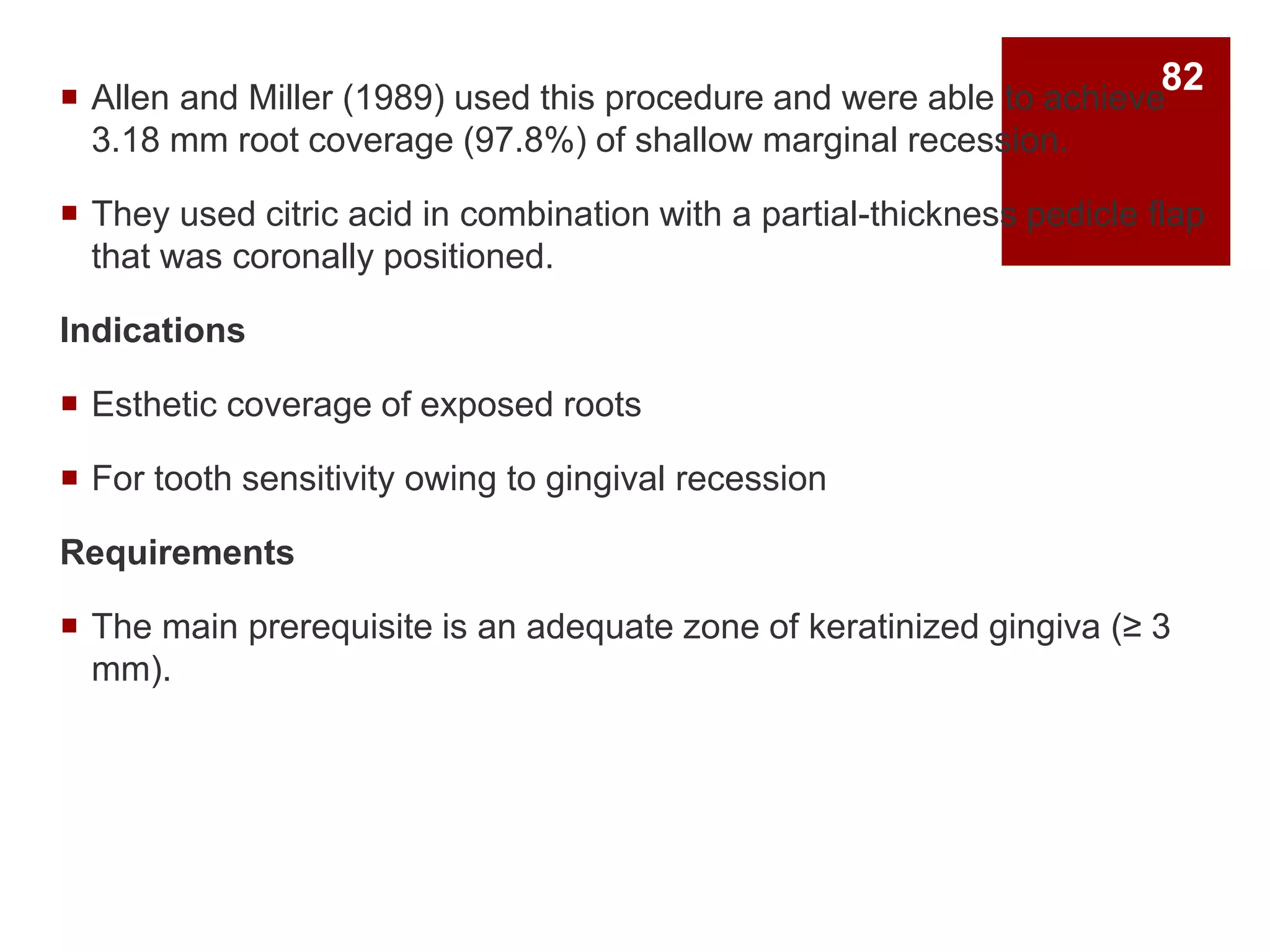  Allen and Miller (1989) used this procedure and were able to achieve
3.18 mm root coverage (97.8%) of shallow marginal recession.
 They used citric acid in combination with a partial-thickness pedicle flap
that was coronally positioned.
Indications
 Esthetic coverage of exposed roots
 For tooth sensitivity owing to gingival recession
Requirements
 The main prerequisite is an adequate zone of keratinized gingiva (≥ 3
mm).
82
 