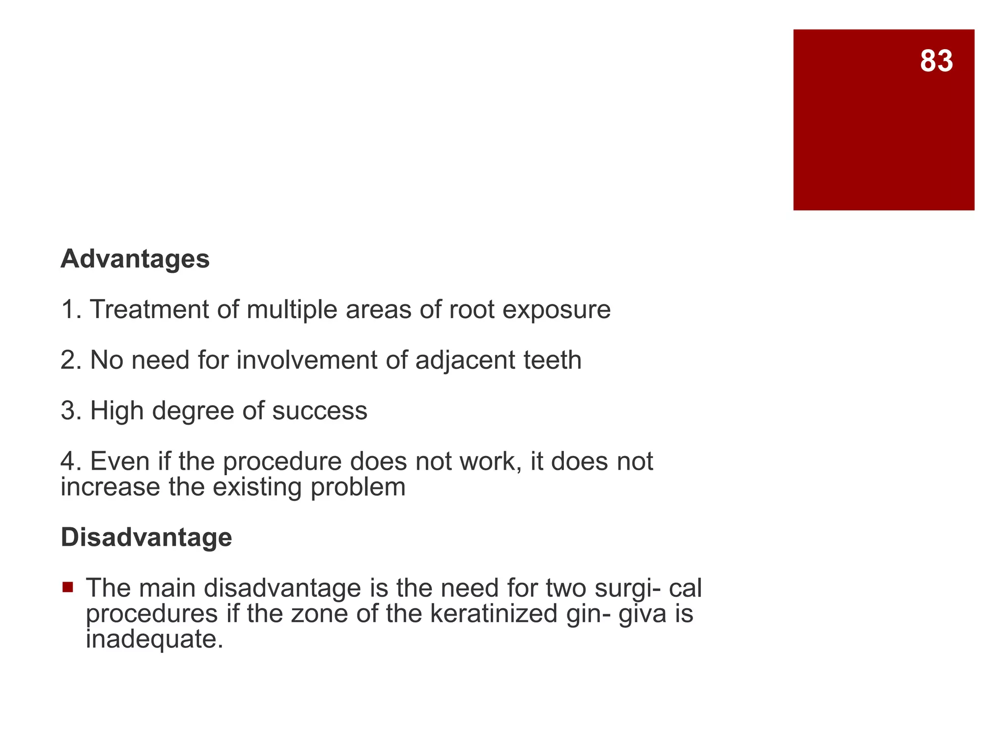 Advantages
1. Treatment of multiple areas of root exposure
2. No need for involvement of adjacent teeth
3. High degree of success
4. Even if the procedure does not work, it does not
increase the existing problem
Disadvantage
 The main disadvantage is the need for two surgi- cal
procedures if the zone of the keratinized gin- giva is
inadequate.
83
 