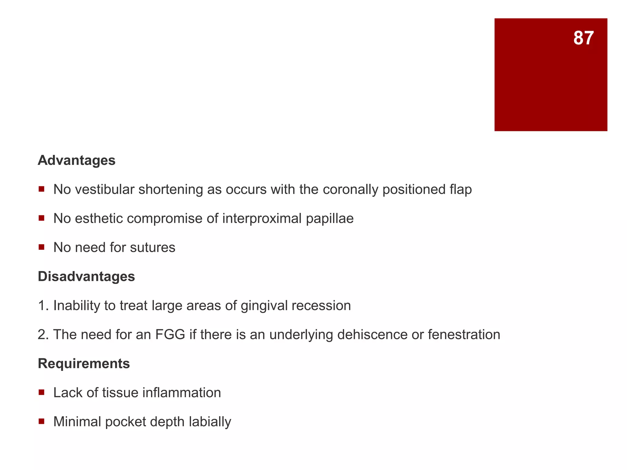 Advantages
 No vestibular shortening as occurs with the coronally positioned flap
 No esthetic compromise of interproximal papillae
 No need for sutures
Disadvantages
1. Inability to treat large areas of gingival recession
2. The need for an FGG if there is an underlying dehiscence or fenestration
Requirements
 Lack of tissue inflammation
 Minimal pocket depth labially
87
 