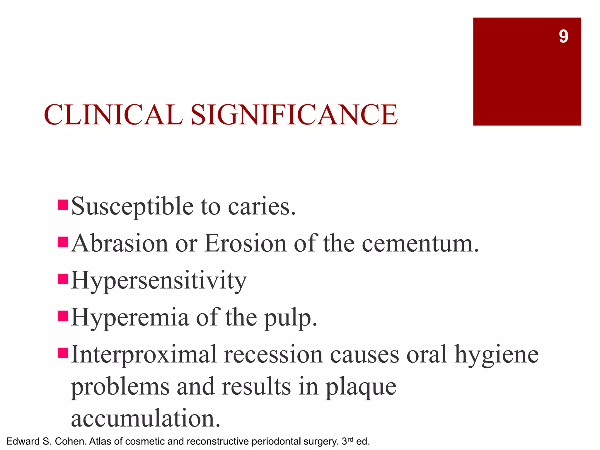 CLINICAL SIGNIFICANCE
Susceptible to caries.
Abrasion or Erosion of the cementum.
Hypersensitivity
Hyperemia of the pulp.
Interproximal recession causes oral hygiene
problems and results in plaque
accumulation.
Edward S. Cohen. Atlas of cosmetic and reconstructive periodontal surgery. 3rd ed.
9
 