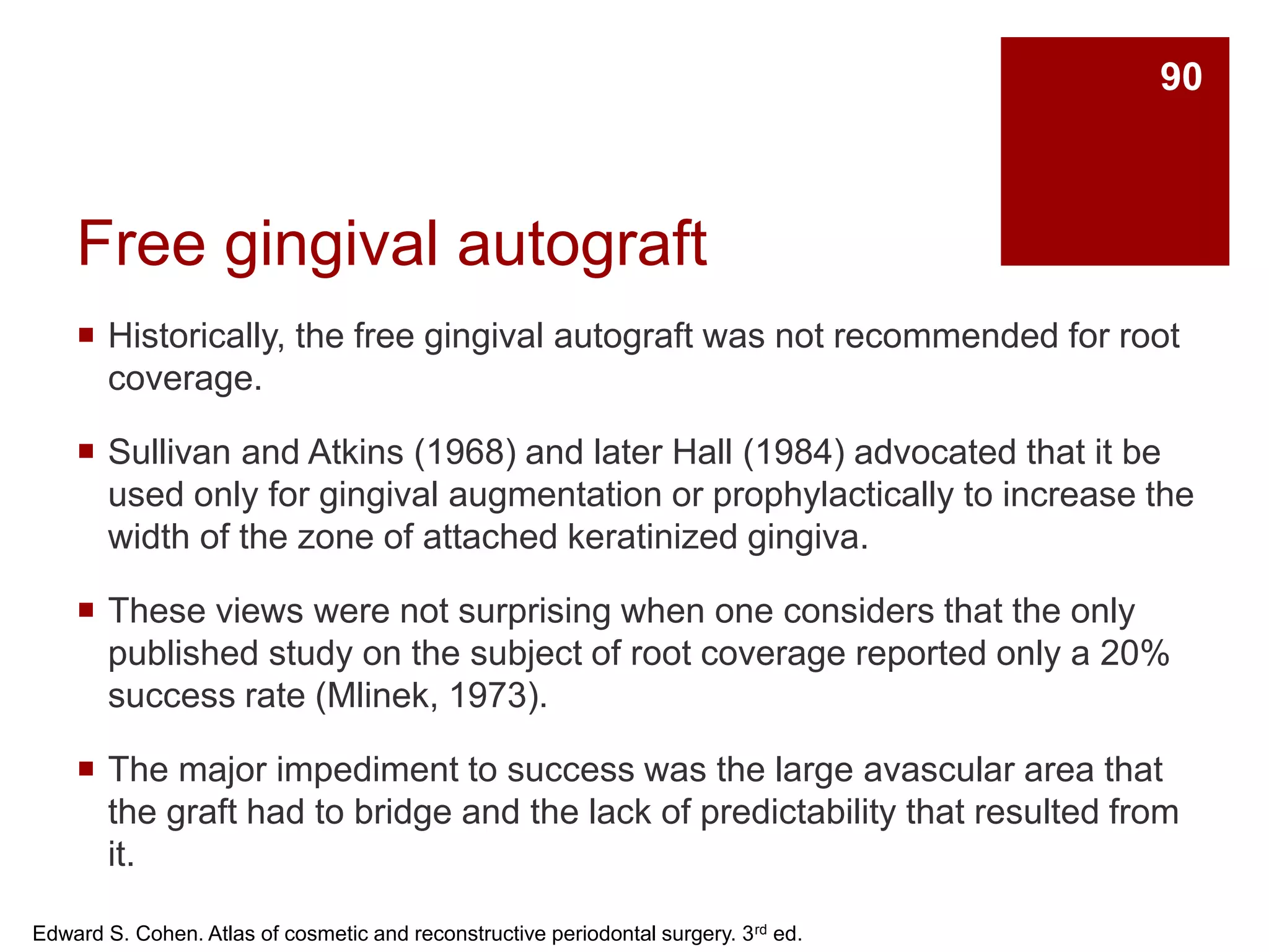 Free gingival autograft
 Historically, the free gingival autograft was not recommended for root
coverage.
 Sullivan and Atkins (1968) and later Hall (1984) advocated that it be
used only for gingival augmentation or prophylactically to increase the
width of the zone of attached keratinized gingiva.
 These views were not surprising when one considers that the only
published study on the subject of root coverage reported only a 20%
success rate (Mlinek, 1973).
 The major impediment to success was the large avascular area that
the graft had to bridge and the lack of predictability that resulted from
it.
Edward S. Cohen. Atlas of cosmetic and reconstructive periodontal surgery. 3rd ed.
90
 