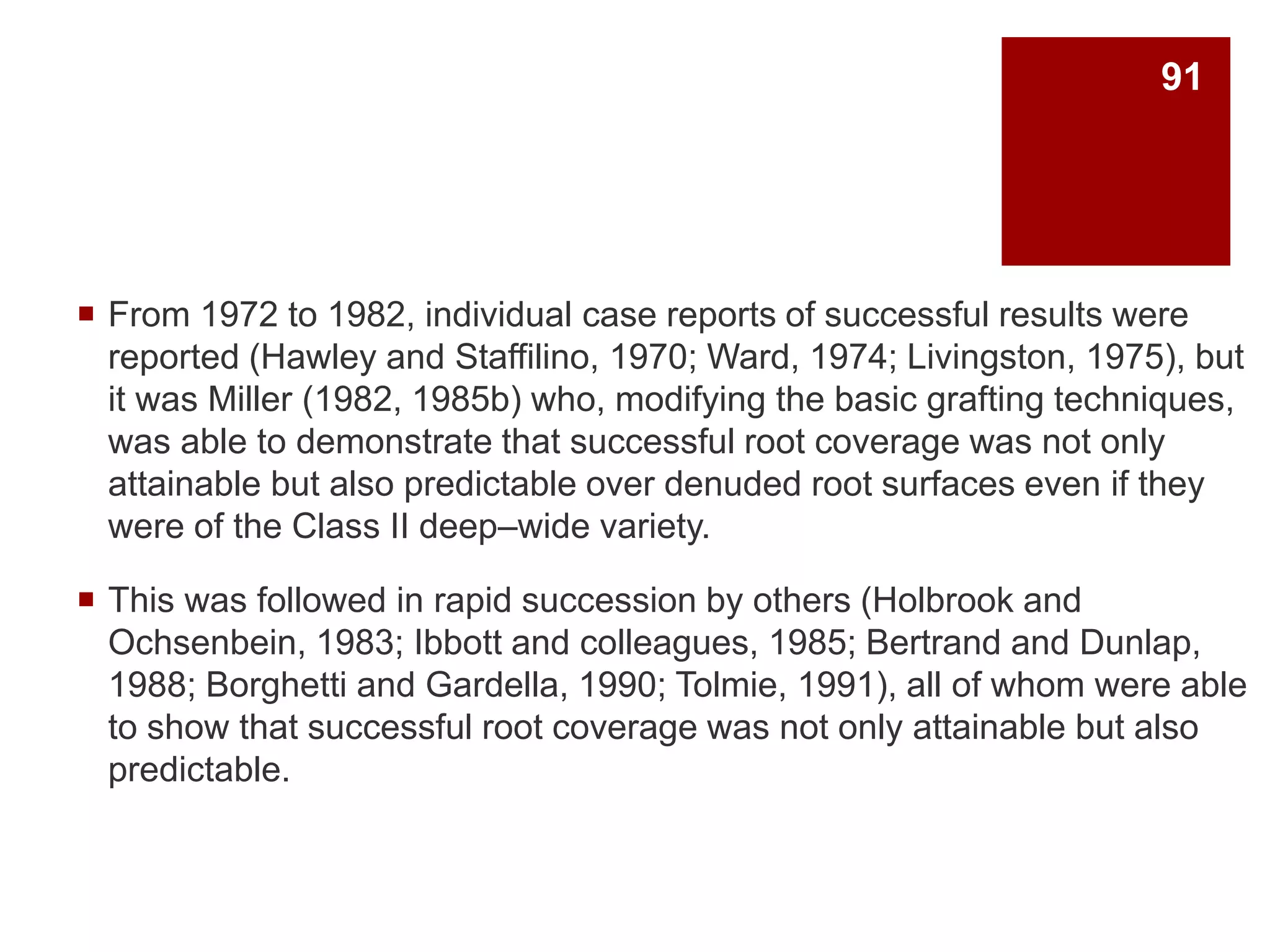 From 1972 to 1982, individual case reports of successful results were
reported (Hawley and Staffilino, 1970; Ward, 1974; Livingston, 1975), but
it was Miller (1982, 1985b) who, modifying the basic grafting techniques,
was able to demonstrate that successful root coverage was not only
attainable but also predictable over denuded root surfaces even if they
were of the Class II deep–wide variety.
 This was followed in rapid succession by others (Holbrook and
Ochsenbein, 1983; Ibbott and colleagues, 1985; Bertrand and Dunlap,
1988; Borghetti and Gardella, 1990; Tolmie, 1991), all of whom were able
to show that successful root coverage was not only attainable but also
predictable.
91
 