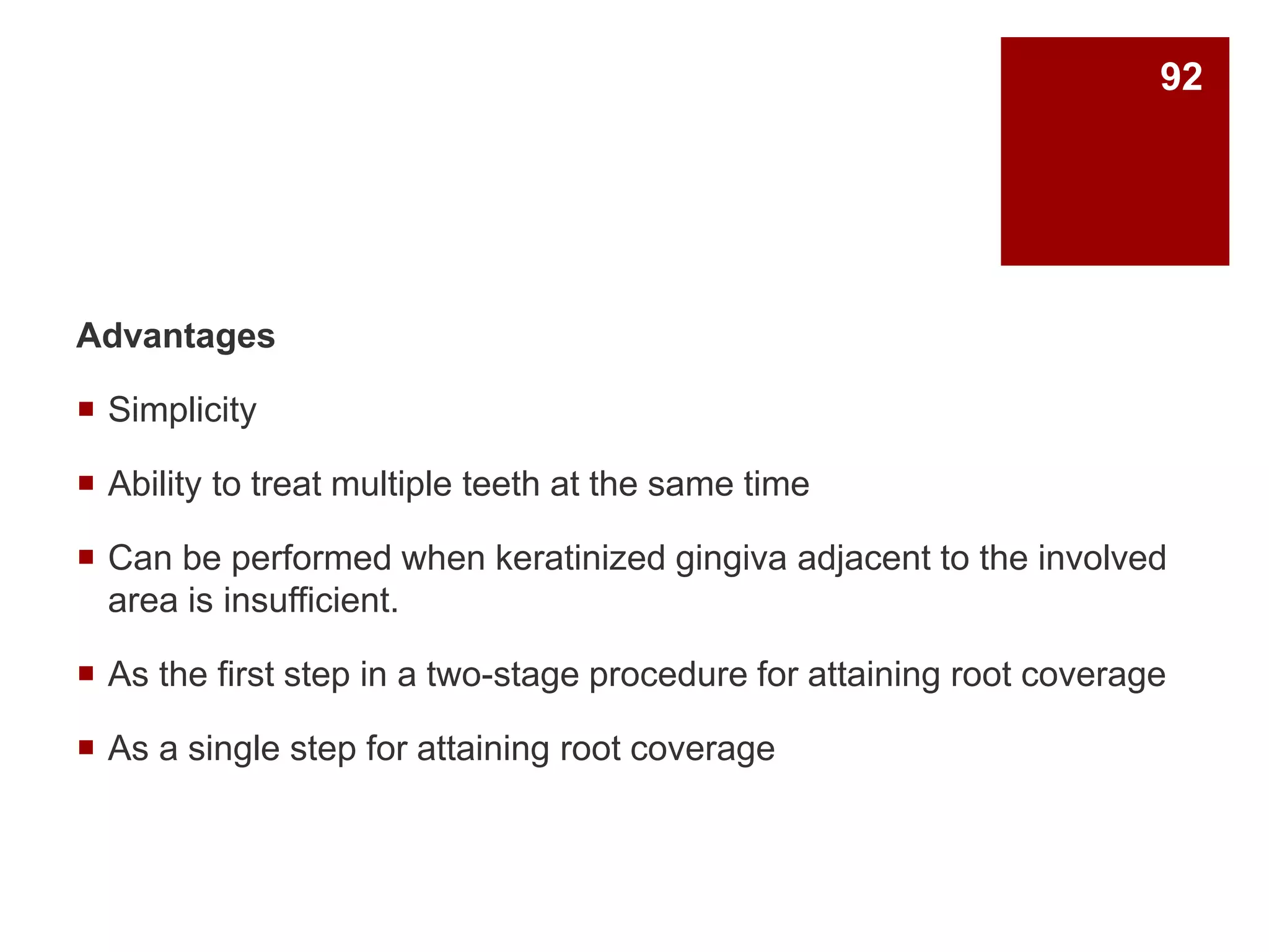 Advantages
 Simplicity
 Ability to treat multiple teeth at the same time
 Can be performed when keratinized gingiva adjacent to the involved
area is insufficient.
 As the first step in a two-stage procedure for attaining root coverage
 As a single step for attaining root coverage
92
 