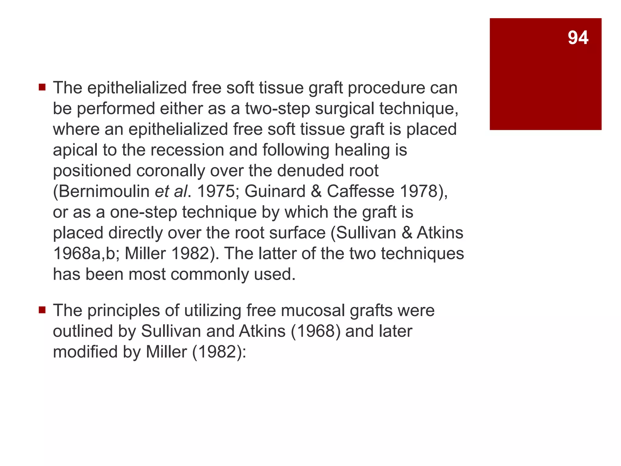  The epithelialized free soft tissue graft procedure can
be performed either as a two-step surgical technique,
where an epithelialized free soft tissue graft is placed
apical to the recession and following healing is
positioned coronally over the denuded root
(Bernimoulin et al. 1975; Guinard & Caffesse 1978),
or as a one-step technique by which the graft is
placed directly over the root surface (Sullivan & Atkins
1968a,b; Miller 1982). The latter of the two techniques
has been most commonly used.
 The principles of utilizing free mucosal grafts were
outlined by Sullivan and Atkins (1968) and later
modified by Miller (1982):
94
 
