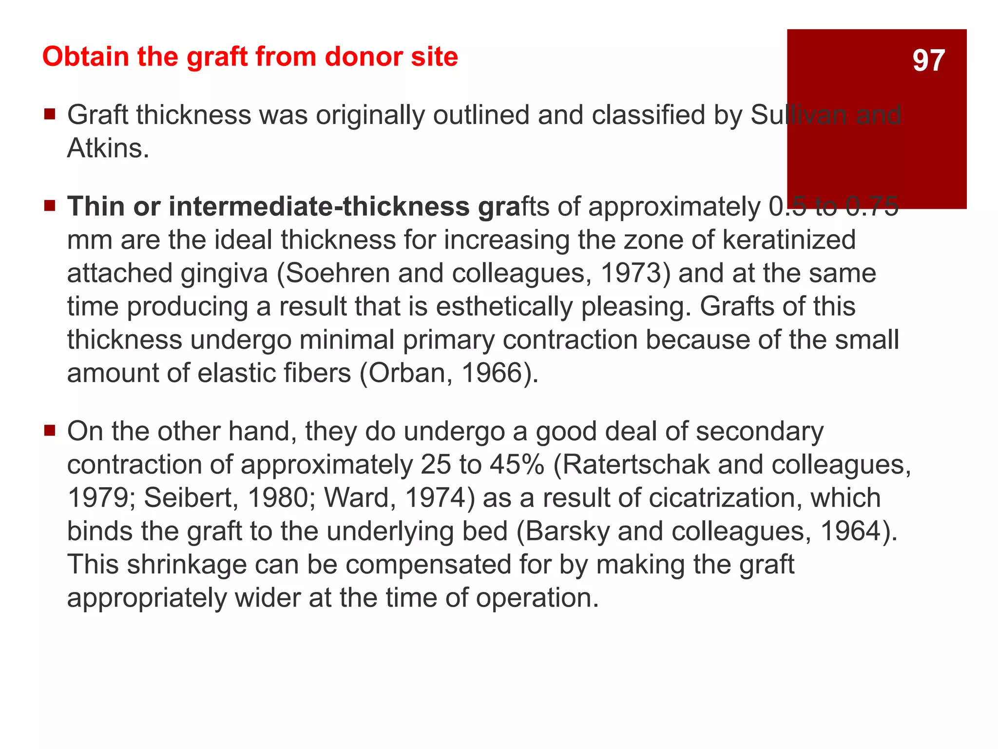 Obtain the graft from donor site
 Graft thickness was originally outlined and classified by Sullivan and
Atkins.
 Thin or intermediate-thickness grafts of approximately 0.5 to 0.75
mm are the ideal thickness for increasing the zone of keratinized
attached gingiva (Soehren and colleagues, 1973) and at the same
time producing a result that is esthetically pleasing. Grafts of this
thickness undergo minimal primary contraction because of the small
amount of elastic fibers (Orban, 1966).
 On the other hand, they do undergo a good deal of secondary
contraction of approximately 25 to 45% (Ratertschak and colleagues,
1979; Seibert, 1980; Ward, 1974) as a result of cicatrization, which
binds the graft to the underlying bed (Barsky and colleagues, 1964).
This shrinkage can be compensated for by making the graft
appropriately wider at the time of operation.
97
 