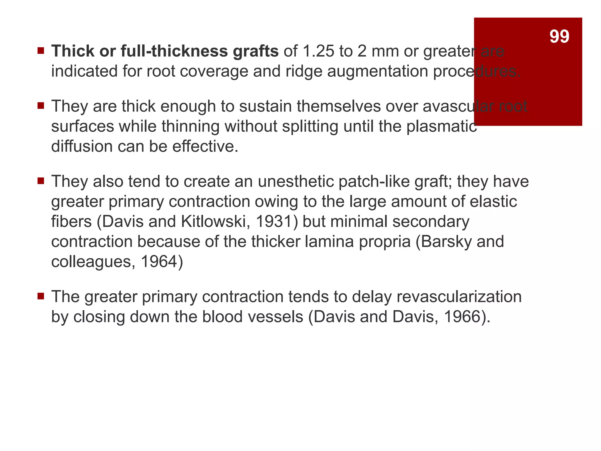  Thick or full-thickness grafts of 1.25 to 2 mm or greater are
indicated for root coverage and ridge augmentation procedures.
 They are thick enough to sustain themselves over avascular root
surfaces while thinning without splitting until the plasmatic
diffusion can be effective.
 They also tend to create an unesthetic patch-like graft; they have
greater primary contraction owing to the large amount of elastic
fibers (Davis and Kitlowski, 1931) but minimal secondary
contraction because of the thicker lamina propria (Barsky and
colleagues, 1964)
 The greater primary contraction tends to delay revascularization
by closing down the blood vessels (Davis and Davis, 1966).
99
 