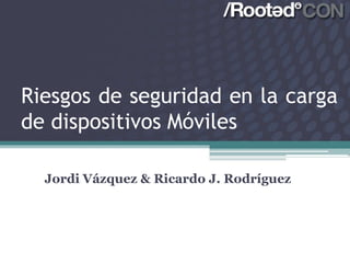 Riesgos de seguridad en la carga
de dispositivos Móviles

  Jordi Vázquez & Ricardo J. Rodríguez
 