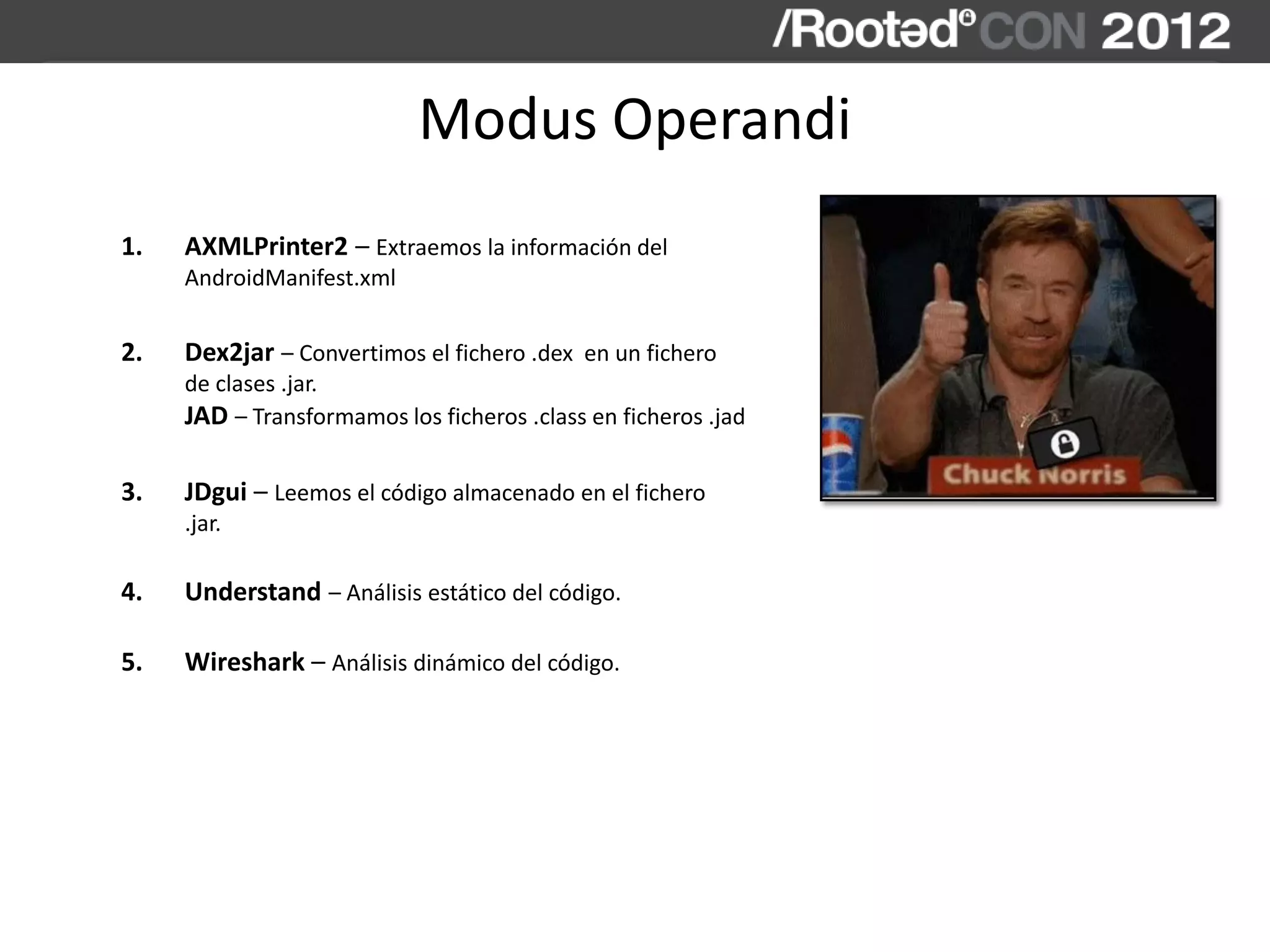 Modus Operandi
1. AXMLPrinter2 – Extraemos la información del
AndroidManifest.xml
2. Dex2jar – Convertimos el fichero .dex en un fichero
de clases .jar.
JAD – Transformamos los ficheros .class en ficheros .jad
3. JDgui – Leemos el código almacenado en el fichero
.jar.
4. Understand – Análisis estático del código.
5. Wireshark – Análisis dinámico del código.
 