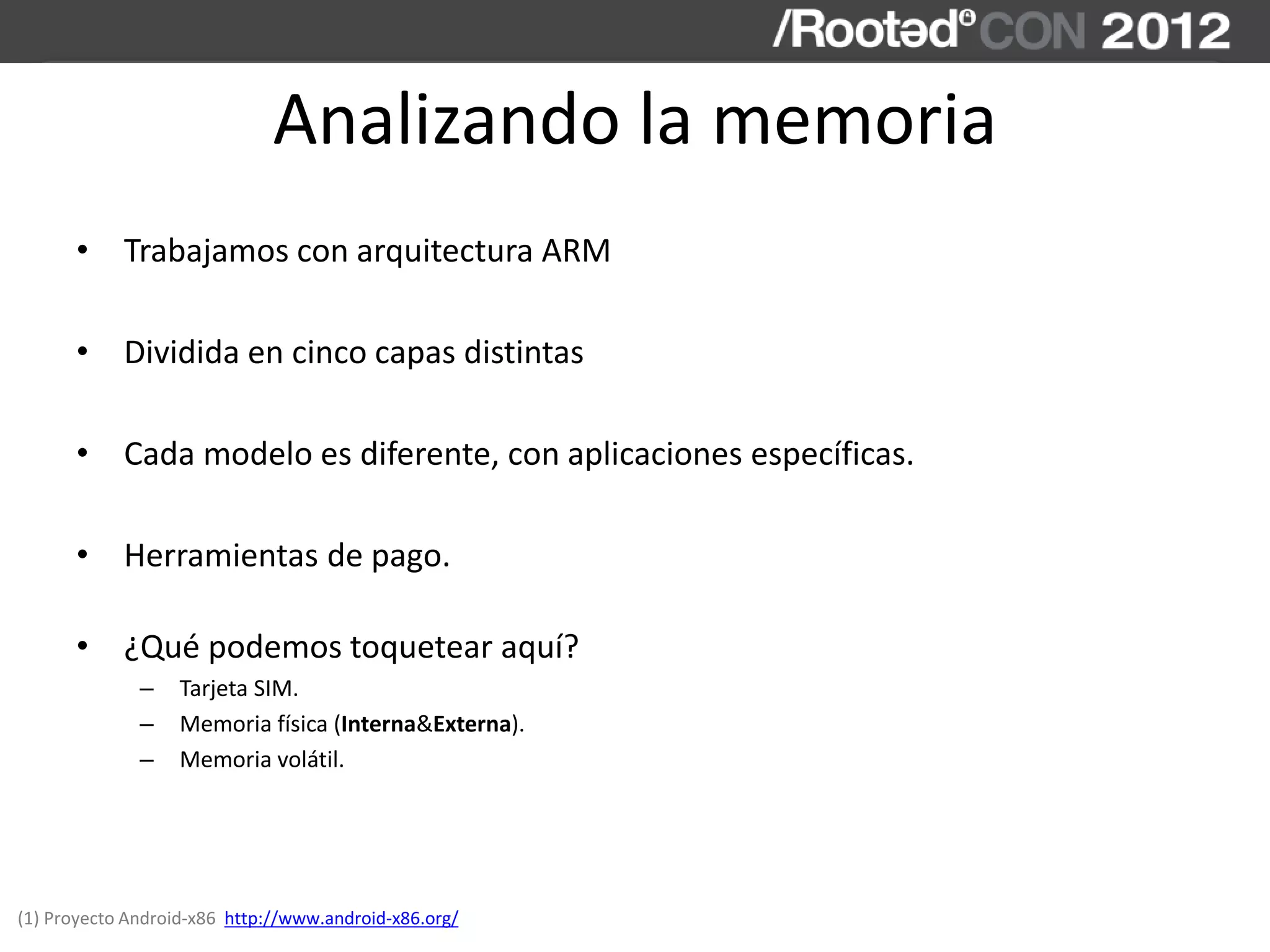 Analizando la memoria
• Trabajamos con arquitectura ARM
• Dividida en cinco capas distintas
• Cada modelo es diferente, con aplicaciones específicas.
• Herramientas de pago.
• ¿Qué podemos toquetear aquí?
– Tarjeta SIM.
– Memoria física (Interna&Externa).
– Memoria volátil.
(1) Proyecto Android-x86 http://www.android-x86.org/
 