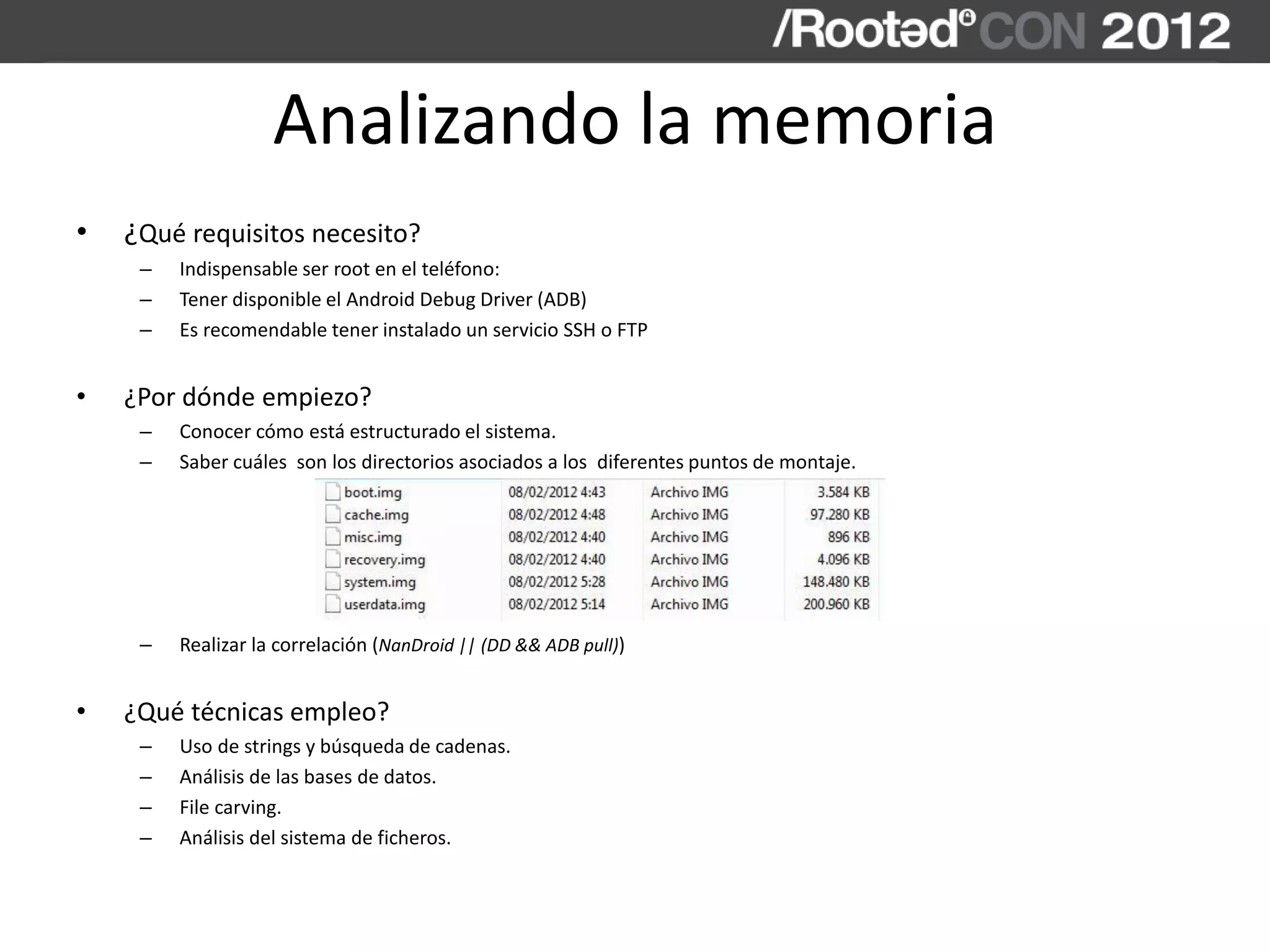 Analizando la memoria
• ¿Qué requisitos necesito?
– Indispensable ser root en el teléfono:
– Tener disponible el Android Debug Driver (ADB)
– Es recomendable tener instalado un servicio SSH o FTP
• ¿Por dónde empiezo?
– Conocer cómo está estructurado el sistema.
– Saber cuáles son los directorios asociados a los diferentes puntos de montaje.
– Realizar la correlación (NanDroid || (DD && ADB pull))
• ¿Qué técnicas empleo?
– Uso de strings y búsqueda de cadenas.
– Análisis de las bases de datos.
– File carving.
– Análisis del sistema de ficheros.
 