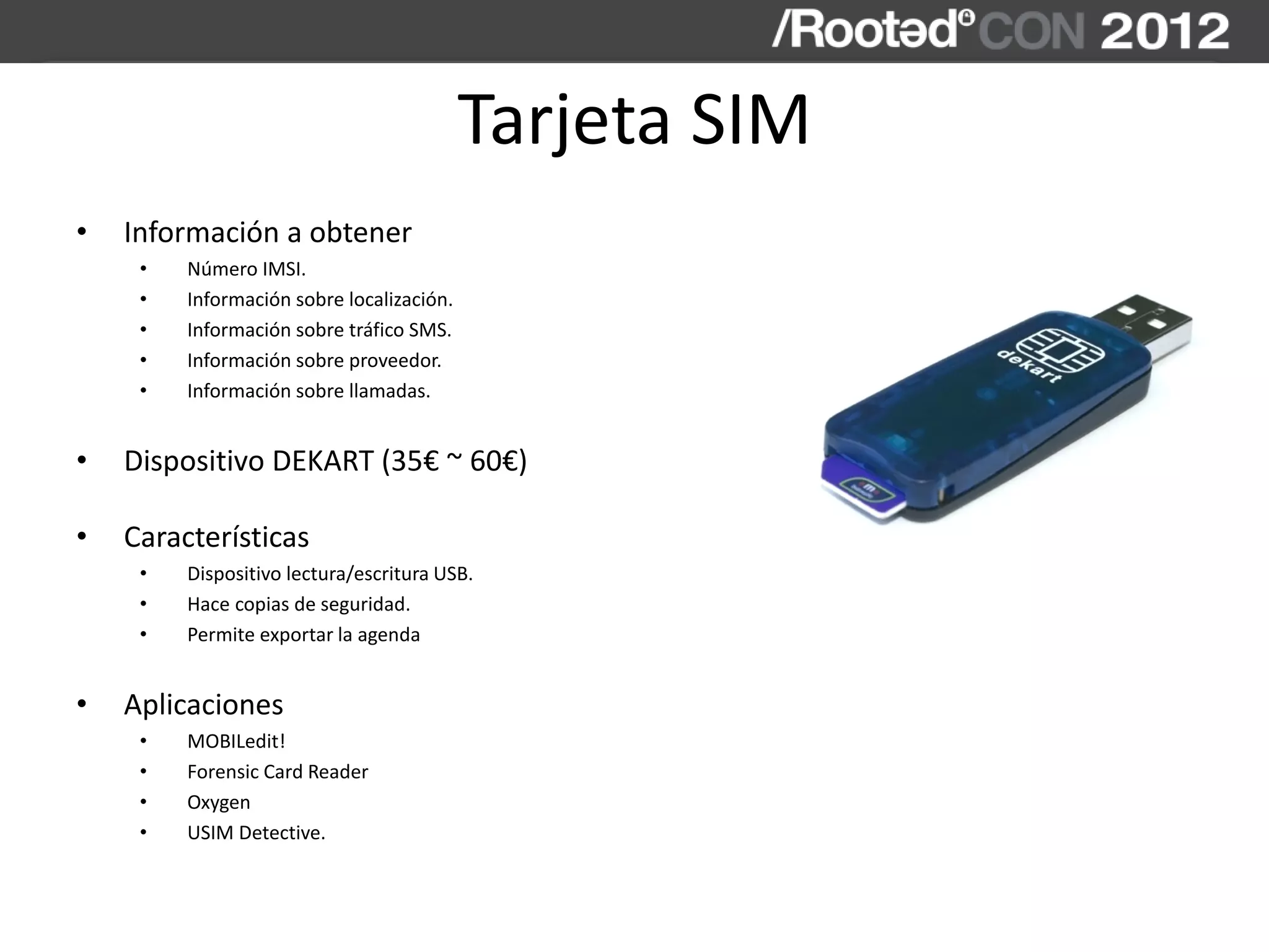 Tarjeta SIM
• Información a obtener
• Número IMSI.
• Información sobre localización.
• Información sobre tráfico SMS.
• Información sobre proveedor.
• Información sobre llamadas.
• Dispositivo DEKART (35€ ~ 60€)
• Características
• Dispositivo lectura/escritura USB.
• Hace copias de seguridad.
• Permite exportar la agenda
• Aplicaciones
• MOBILedit!
• Forensic Card Reader
• Oxygen
• USIM Detective.
 