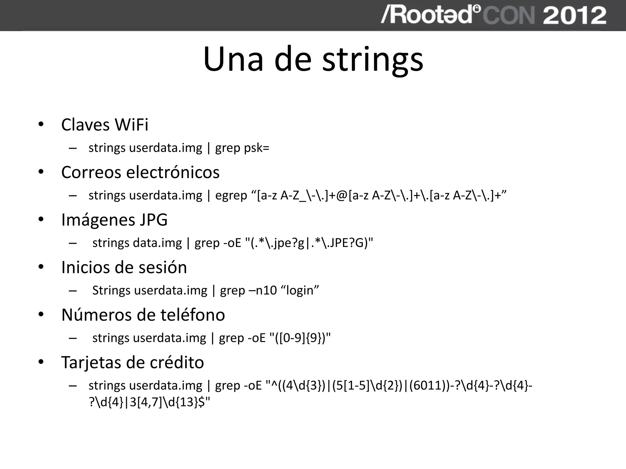 Una de strings
• Claves WiFi
– strings userdata.img | grep psk=
• Correos electrónicos
– strings userdata.img | egrep “[a-z A-Z_-.]+@[a-z A-Z-.]+.[a-z A-Z-.]+”
• Imágenes JPG
– strings data.img | grep -oE "(.*.jpe?g|.*.JPE?G)"
• Inicios de sesión
– Strings userdata.img | grep –n10 “login”
• Números de teléfono
– strings userdata.img | grep -oE "([0-9]{9})"
• Tarjetas de crédito
– strings userdata.img | grep -oE "^((4d{3})|(5[1-5]d{2})|(6011))-?d{4}-?d{4}-
?d{4}|3[4,7]d{13}$"
 