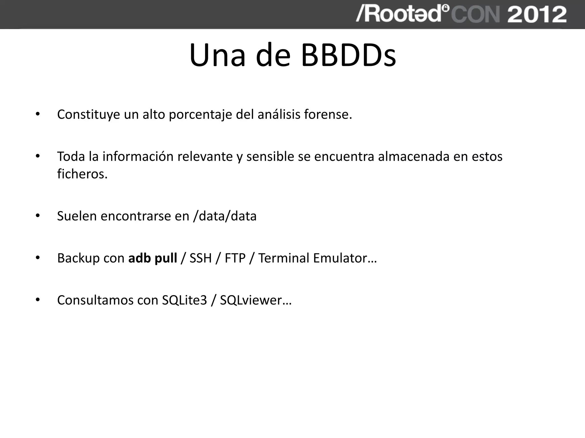 Una de BBDDs
• Constituye un alto porcentaje del análisis forense.
• Toda la información relevante y sensible se encuentra almacenada en estos
ficheros.
• Suelen encontrarse en /data/data
• Backup con adb pull / SSH / FTP / Terminal Emulator…
• Consultamos con SQLite3 / SQLviewer…
 
