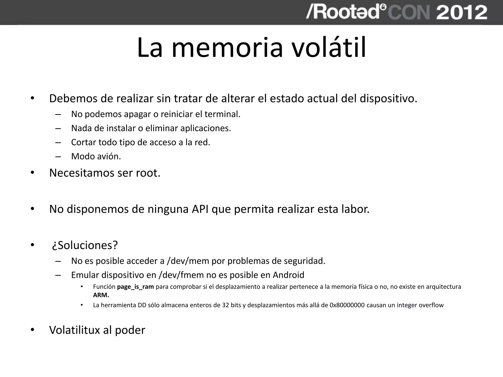 La memoria volátil
• Debemos de realizar sin tratar de alterar el estado actual del dispositivo.
– No podemos apagar o reiniciar el terminal.
– Nada de instalar o eliminar aplicaciones.
– Cortar todo tipo de acceso a la red.
– Modo avión.
• Necesitamos ser root.
• No disponemos de ninguna API que permita realizar esta labor.
• ¿Soluciones?
– No es posible acceder a /dev/mem por problemas de seguridad.
– Emular dispositivo en /dev/fmem no es posible en Android
• Función page_is_ram para comprobar si el desplazamiento a realizar pertenece a la memoria física o no, no existe en arquitectura
ARM.
• La herramienta DD sólo almacena enteros de 32 bits y desplazamientos más allá de 0x80000000 causan un integer overflow
• Volatilitux al poder
 