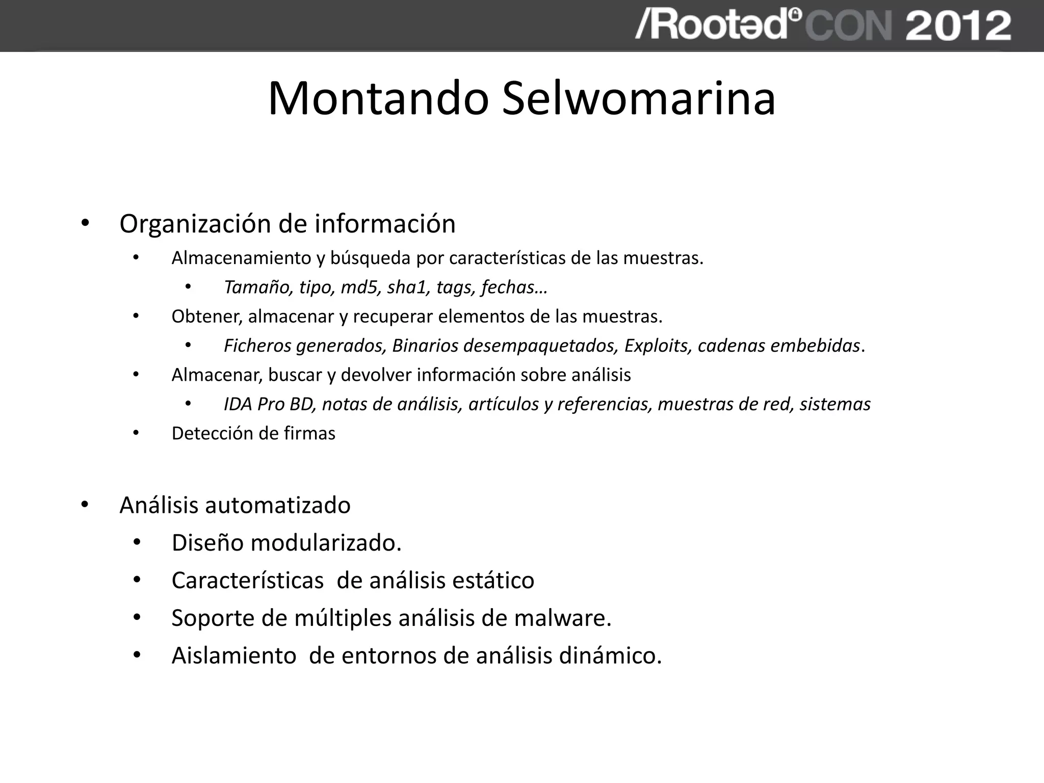 Montando Selwomarina
• Organización de información
• Almacenamiento y búsqueda por características de las muestras.
• Tamaño, tipo, md5, sha1, tags, fechas…
• Obtener, almacenar y recuperar elementos de las muestras.
• Ficheros generados, Binarios desempaquetados, Exploits, cadenas embebidas.
• Almacenar, buscar y devolver información sobre análisis
• IDA Pro BD, notas de análisis, artículos y referencias, muestras de red, sistemas
• Detección de firmas
• Análisis automatizado
• Diseño modularizado.
• Características de análisis estático
• Soporte de múltiples análisis de malware.
• Aislamiento de entornos de análisis dinámico.
 