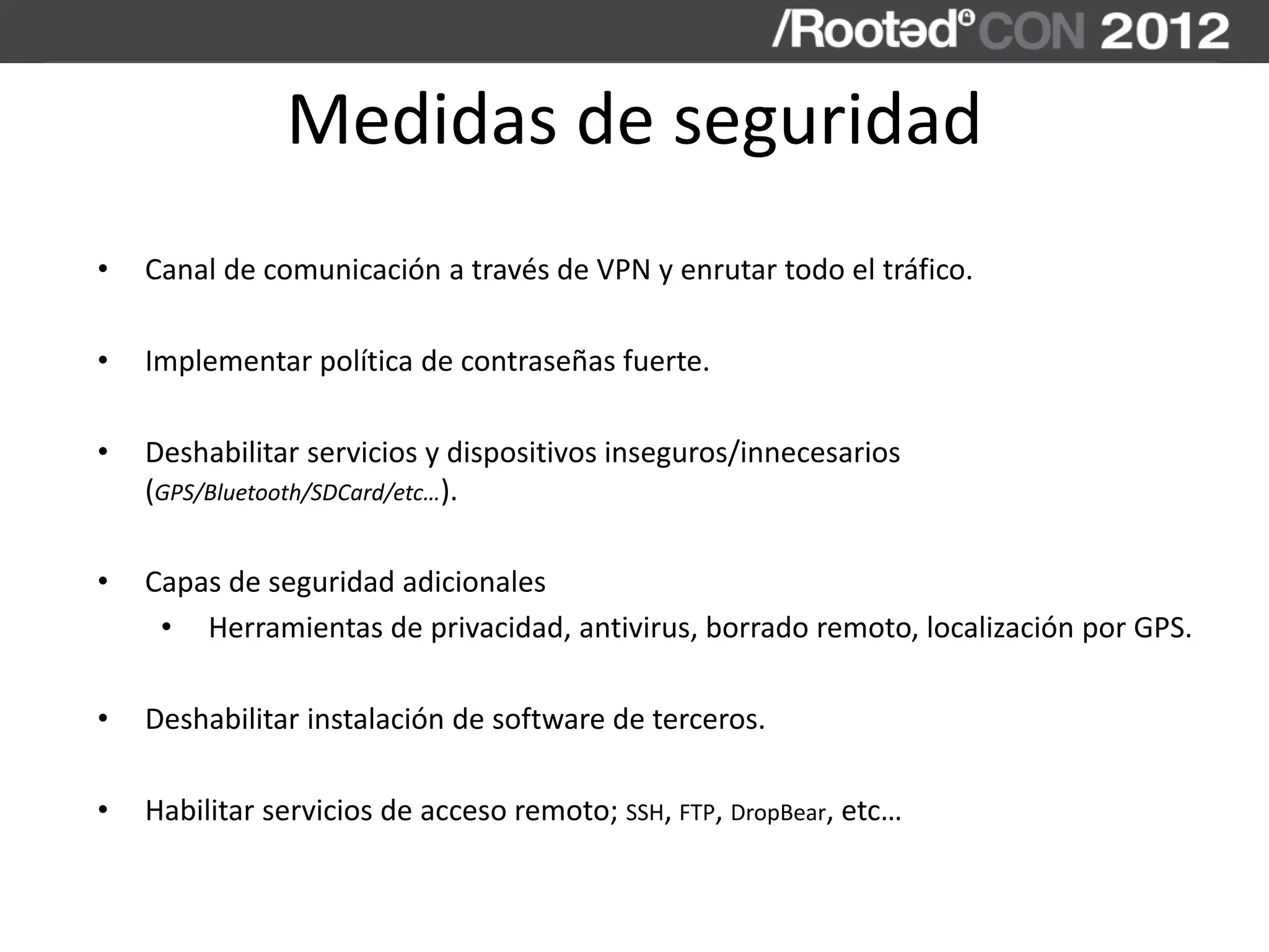 Medidas de seguridad
• Canal de comunicación a través de VPN y enrutar todo el tráfico.
• Implementar política de contraseñas fuerte.
• Deshabilitar servicios y dispositivos inseguros/innecesarios
(GPS/Bluetooth/SDCard/etc…).
• Capas de seguridad adicionales
• Herramientas de privacidad, antivirus, borrado remoto, localización por GPS.
• Deshabilitar instalación de software de terceros.
• Habilitar servicios de acceso remoto; SSH, FTP, DropBear, etc…
 