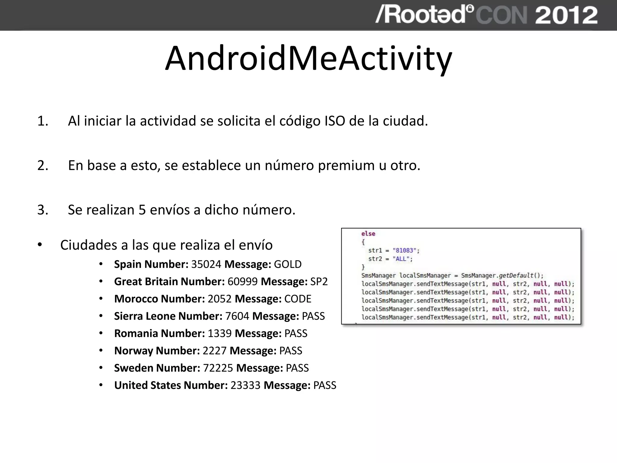 AndroidMeActivity
1. Al iniciar la actividad se solicita el código ISO de la ciudad.
2. En base a esto, se establece un número premium u otro.
3. Se realizan 5 envíos a dicho número.
• Ciudades a las que realiza el envío
• Spain Number: 35024 Message: GOLD
• Great Britain Number: 60999 Message: SP2
• Morocco Number: 2052 Message: CODE
• Sierra Leone Number: 7604 Message: PASS
• Romania Number: 1339 Message: PASS
• Norway Number: 2227 Message: PASS
• Sweden Number: 72225 Message: PASS
• United States Number: 23333 Message: PASS
 