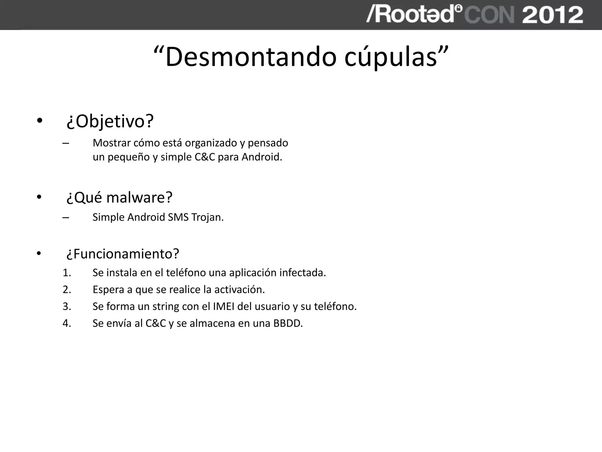 “Desmontando cúpulas”
• ¿Objetivo?
– Mostrar cómo está organizado y pensado
un pequeño y simple C&C para Android.
• ¿Qué malware?
– Simple Android SMS Trojan.
• ¿Funcionamiento?
1. Se instala en el teléfono una aplicación infectada.
2. Espera a que se realice la activación.
3. Se forma un string con el IMEI del usuario y su teléfono.
4. Se envía al C&C y se almacena en una BBDD.
 