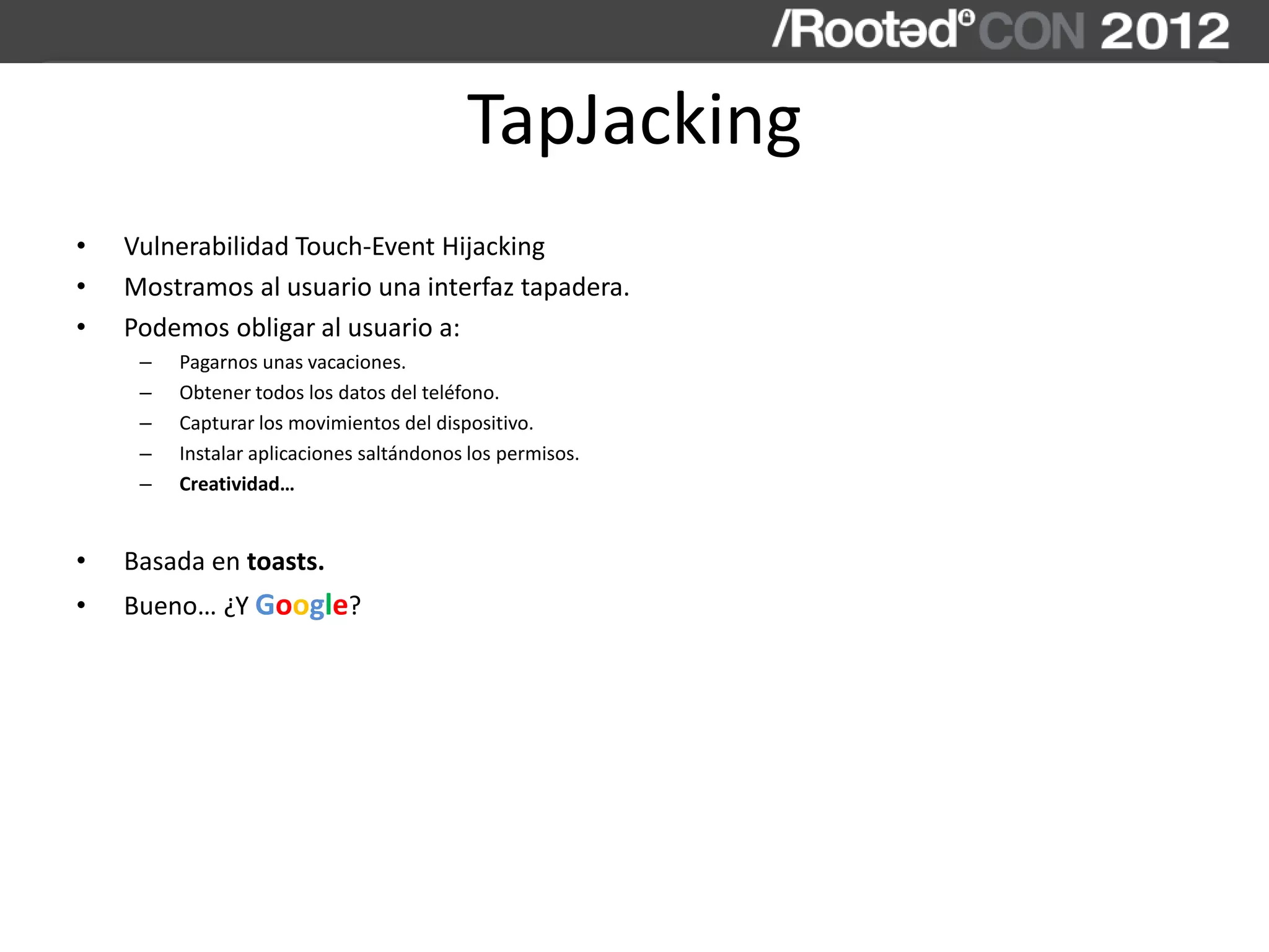 TapJacking
• Vulnerabilidad Touch-Event Hijacking
• Mostramos al usuario una interfaz tapadera.
• Podemos obligar al usuario a:
– Pagarnos unas vacaciones.
– Obtener todos los datos del teléfono.
– Capturar los movimientos del dispositivo.
– Instalar aplicaciones saltándonos los permisos.
– Creatividad…
• Basada en toasts.
• Bueno… ¿Y Google?
 