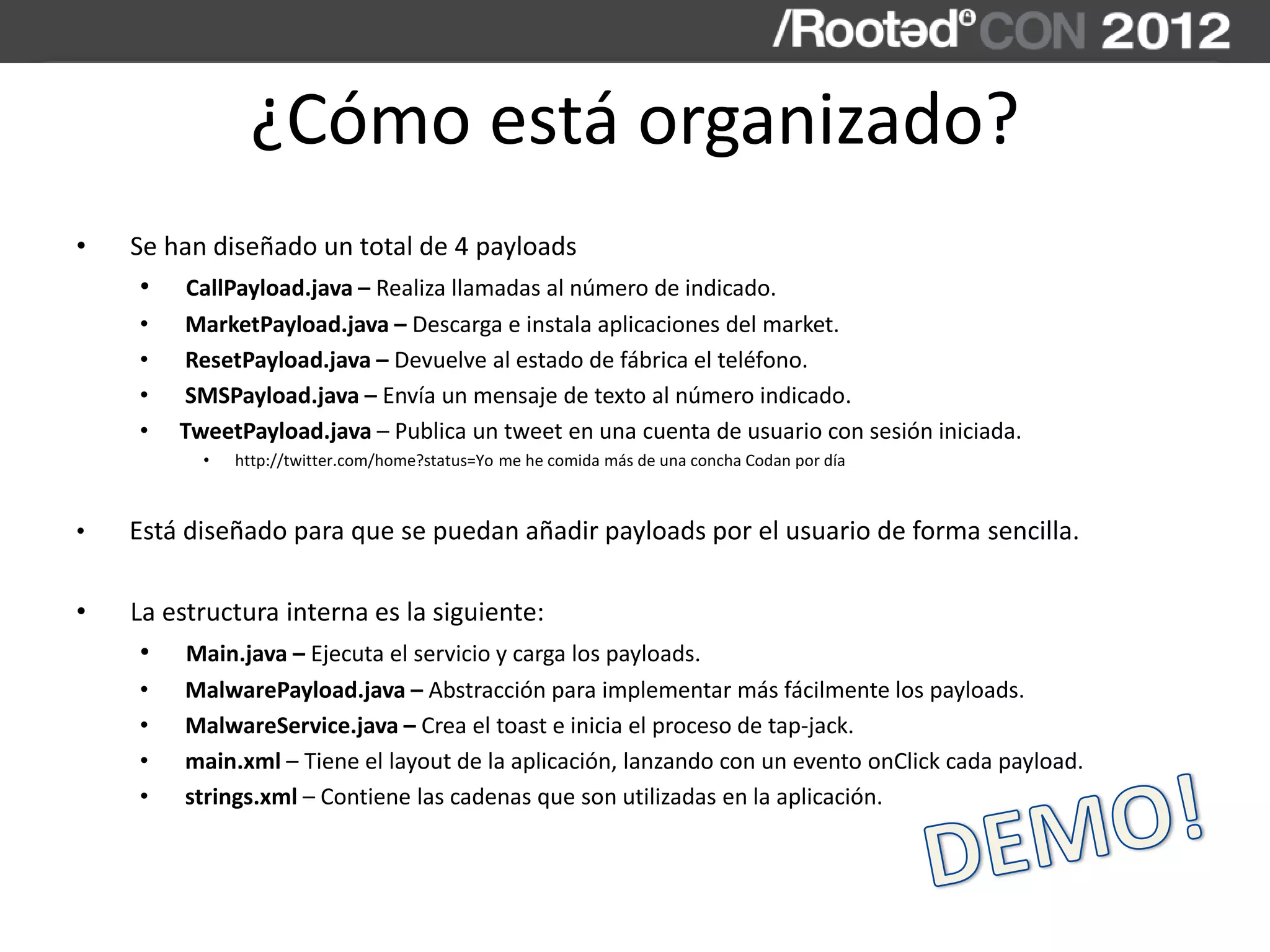 ¿Cómo está organizado?
• Se han diseñado un total de 4 payloads
• CallPayload.java – Realiza llamadas al número de indicado.
• MarketPayload.java – Descarga e instala aplicaciones del market.
• ResetPayload.java – Devuelve al estado de fábrica el teléfono.
• SMSPayload.java – Envía un mensaje de texto al número indicado.
• TweetPayload.java – Publica un tweet en una cuenta de usuario con sesión iniciada.
• http://twitter.com/home?status=Yo me he comida más de una concha Codan por día
• Está diseñado para que se puedan añadir payloads por el usuario de forma sencilla.
• La estructura interna es la siguiente:
• Main.java – Ejecuta el servicio y carga los payloads.
• MalwarePayload.java – Abstracción para implementar más fácilmente los payloads.
• MalwareService.java – Crea el toast e inicia el proceso de tap-jack.
• main.xml – Tiene el layout de la aplicación, lanzando con un evento onClick cada payload.
• strings.xml – Contiene las cadenas que son utilizadas en la aplicación.
 