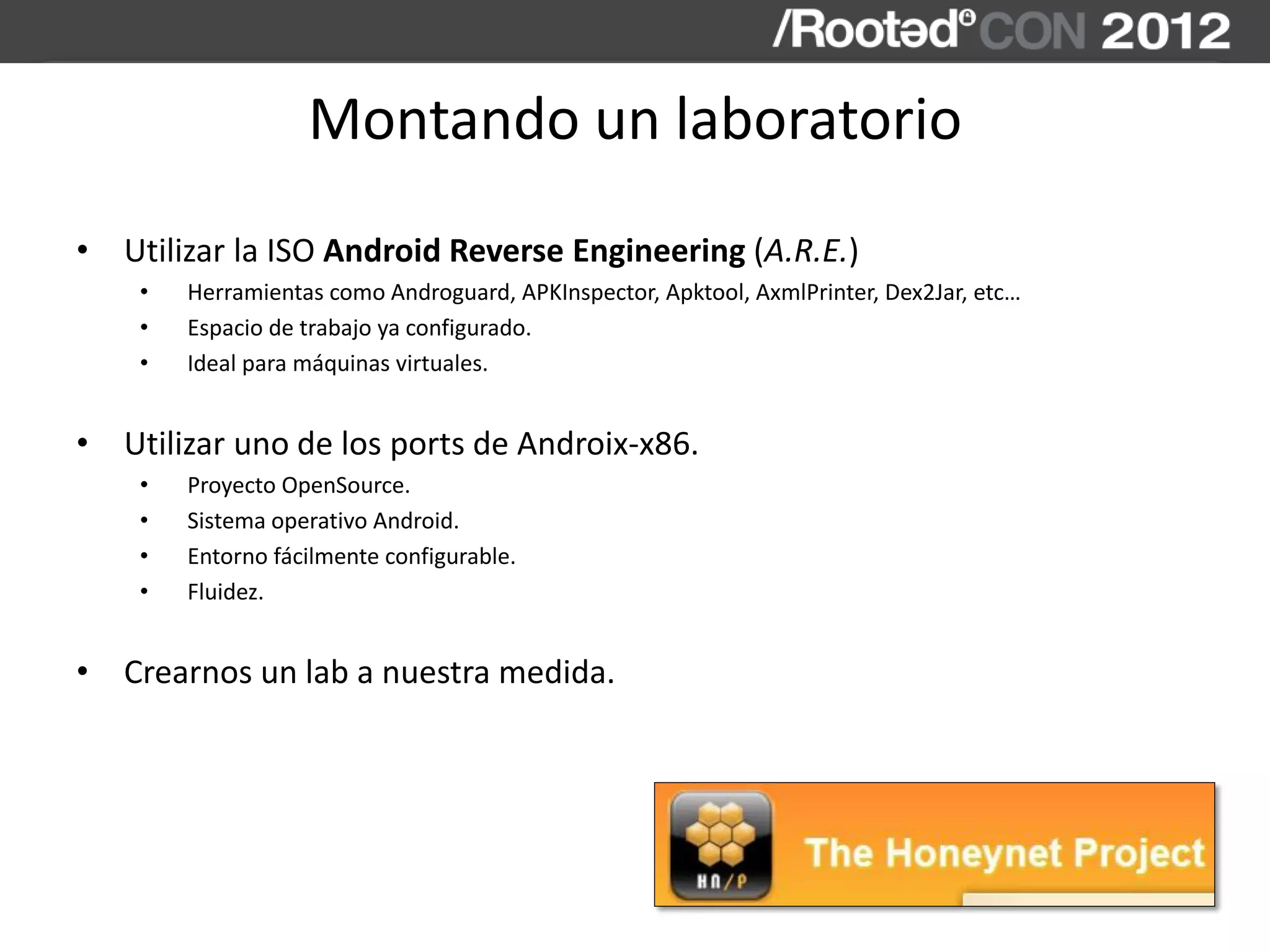 Montando un laboratorio
• Utilizar la ISO Android Reverse Engineering (A.R.E.)
• Herramientas como Androguard, APKInspector, Apktool, AxmlPrinter, Dex2Jar, etc…
• Espacio de trabajo ya configurado.
• Ideal para máquinas virtuales.
• Utilizar uno de los ports de Androix-x86.
• Proyecto OpenSource.
• Sistema operativo Android.
• Entorno fácilmente configurable.
• Fluidez.
• Crearnos un lab a nuestra medida.
 