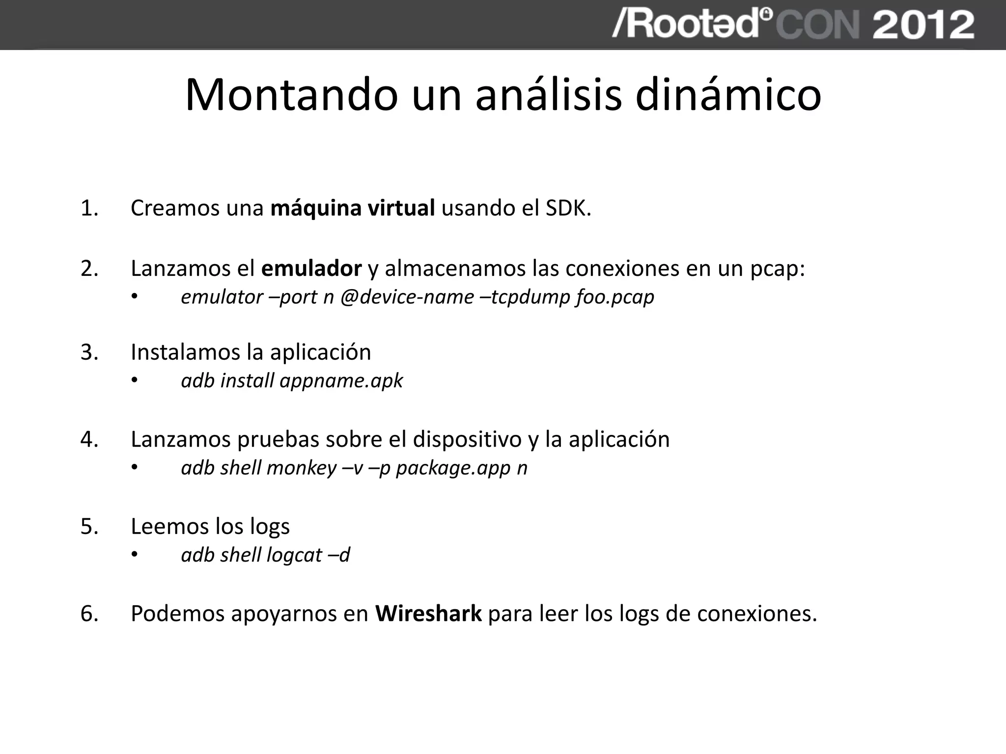 Montando un análisis dinámico
1. Creamos una máquina virtual usando el SDK.
2. Lanzamos el emulador y almacenamos las conexiones en un pcap:
• emulator –port n @device-name –tcpdump foo.pcap
3. Instalamos la aplicación
• adb install appname.apk
4. Lanzamos pruebas sobre el dispositivo y la aplicación
• adb shell monkey –v –p package.app n
5. Leemos los logs
• adb shell logcat –d
6. Podemos apoyarnos en Wireshark para leer los logs de conexiones.
 