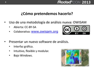 3




              ¿Cómo pretendemos hacerlo?

• Uso de una metodología de análisis nueva: OWISAM
    •   Abierta: CC-BY-SA
    •   Colaborativa: www.owisam.org


• Presentar un nuevo software de análisis.
    •   Interfaz gráfica.
    •   Intuitivo, flexible y modular.
    •   Bajo Windows.
 