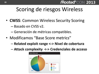 33



        Scoring de riesgos Wireless
 • CWSS: Common Wireless Security Scoring
     – Basado en CVSS v2.
     – Generación de métricas compatibles.
 • Modificamos “Base Score metrics”
     – Related exploit range <-> Nivel de cobertura
     – Attack complexity <-> Credenciales de acceso
 