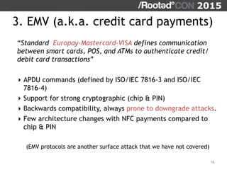 3. EMV (a.k.a. credit card payments)
“Standard Europay-Mastercard-VISA defines communication
between smart cards, POS, and ATMs to authenticate credit/
debit card transactions”
‣ APDU commands (defined by ISO/IEC 7816-3 and ISO/IEC
7816-4)
‣ Support for strong cryptographic (chip & PIN)
‣ Backwards compatibility, always prone to downgrade attacks.
‣ Few architecture changes with NFC payments compared to
chip & PIN
(EMV protocols are another surface attack that we have not covered)
16
 