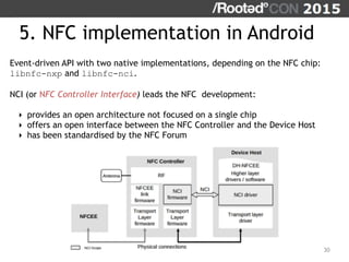 5. NFC implementation in Android
30
Event-driven API with two native implementations, depending on the NFC chip:
libnfc-nxp and libnfc-nci.
NCI (or NFC Controller Interface) leads the NFC development:
‣ provides an open architecture not focused on a single chip
‣ offers an open interface between the NFC Controller and the Device Host
‣ has been standardised by the NFC Forum
 